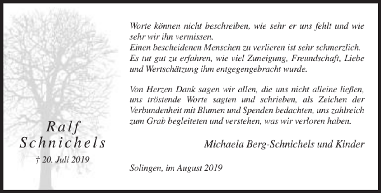 <p>Worte können nicht beschreiben, wie sehr er uns fehlt und wie<br />sehr wir ihn vermissen.<br />Einen bescheidenen Menschen zu verlieren ist sehr schmerzlich.<br />Es tut gut zu erfahren, wie viel Zuneigung, Freundschaft, Liebe<br />und Wertschätzung ihm entgegengebracht wurde.</p><p>Ralf<br />Schnichels</p><p>Von Herzen Dank sagen wir allen, die uns nicht alleine ließen,<br />uns tröstende Worte sagten und schrieben, als Zeichen der<br />Verbundenheit mit Blumen und Spenden bedachten, uns zahlreich<br />zum Grab begleiteten und verstehen, was wir verloren haben.</p><p>Michaela Berg-Schnichels und Kinder</p><p>† 20. Juli 2019<br />Solingen, im August 2019</p>