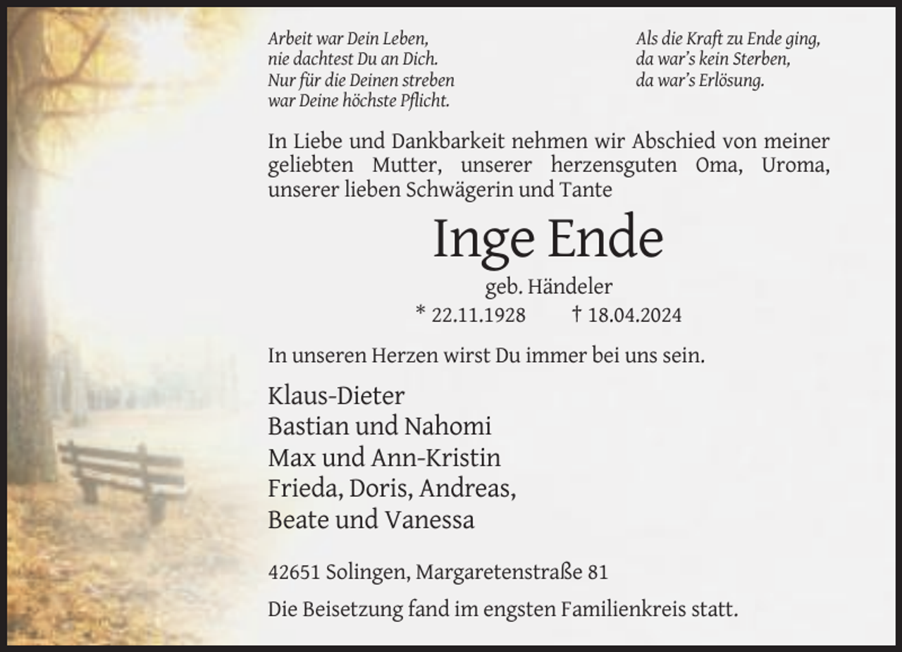 <p>Arbeit war Dein Leben,<br />nie dachtest Du an Dich.<br />Nur für die Deinen streben<br />war Deine höchste Pflicht.</p><p>Als die Kraft zu Ende ging,<br />da war’s kein Sterben,<br />da war’s Erlösung.</p><p>In Liebe und Dankbarkeit nehmen wir Abschied von meiner<br />geliebten Mutter, unserer herzensguten Oma, Uroma,<br />unserer lieben Schwägerin und Tante</p><p>Inge Ende<br />geb. Händeler<br />* 22.11.1928<br />† 18.04.2024<br />In unseren Herzen wirst Du immer bei uns sein.</p><p>Klaus-Dieter<br />Bastian und Nahomi<br />Max und Ann-Kristin<br />Frieda, Doris, Andreas,<br />Beate und Vanessa<br />42651 Solingen, Margaretenstraße 81<br />Die Beisetzung fand im engsten Familienkreis statt.</p>