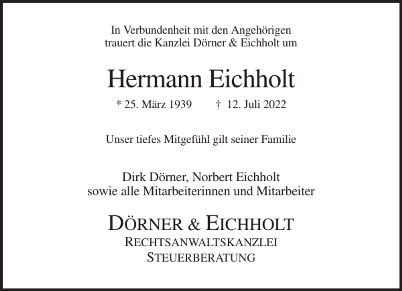 <p>In Verbundenheit mit den Angehörigen<br />trauert die Kanzlei Dörner &amp; Eichholt um</p><p>Hermann Eichholt<br />* 25. März 1939</p><p>† 12. Juli 2022</p><p>Unser tiefes Mitgefühl gilt seiner Familie</p><p>Dirk Dörner, Norbert Eichholt<br />sowie alle Mitarbeiterinnen und Mitarbeiter</p><p>DÖRNER &amp; EICHHOLT<br />RECHTSANWALTSKANZLEI<br />STEUERBERATUNG</p>