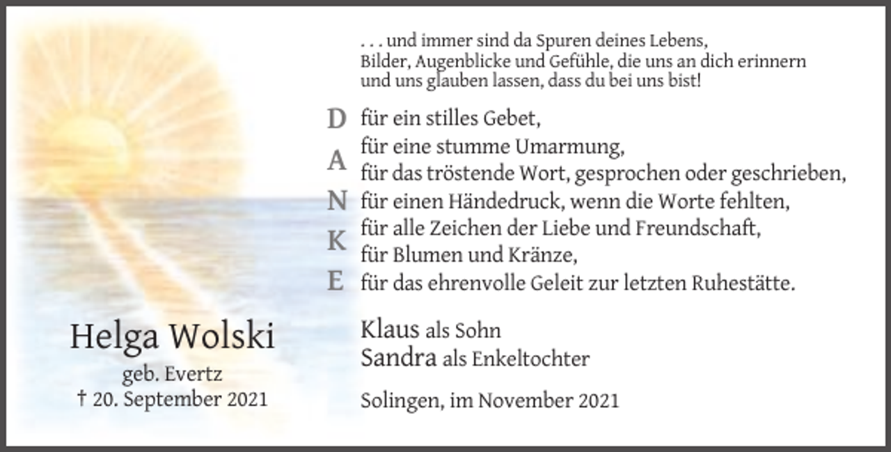 <p>. . . und immer sind da Spuren deines Lebens,<br />Bilder, Augenblicke und Gefühle, die uns an dich erinnern<br />und uns glauben lassen, dass du bei uns bist!</p><p>D<br />A<br />N<br />K<br />E</p><p>Helga Wolski<br />geb. Evertz<br />† 20. September 2021</p><p>für ein stilles Gebet,<br />für eine stumme Umarmung,<br />für das tröstende Wort, gesprochen oder geschrieben,<br />für einen Händedruck, wenn die Worte fehlten,<br />für alle Zeichen der Liebe und Freundschaft,<br />für Blumen und Kränze,<br />für das ehrenvolle Geleit zur letzten Ruhestätte.</p><p>Klaus als Sohn<br />Sandra als Enkeltochter<br />Solingen, im November 2021</p>