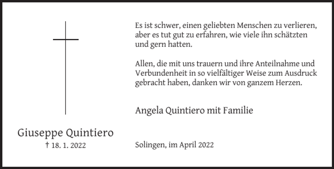 <p>Es ist schwer, einen geliebten Menschen zu verlieren,<br />aber es tut gut zu erfahren, wie viele ihn schätzten<br />und gern hatten.<br />Allen, die mit uns trauern und ihre Anteilnahme und<br />Verbundenheit in so vielfältiger Weise zum Ausdruck<br />gebracht haben, danken wir von ganzem Herzen.</p><p>Angela Quintiero mit Familie</p><p>Giuseppe Quintiero<br />† 18. 1. 2022</p><p>Solingen, im April 2022</p>