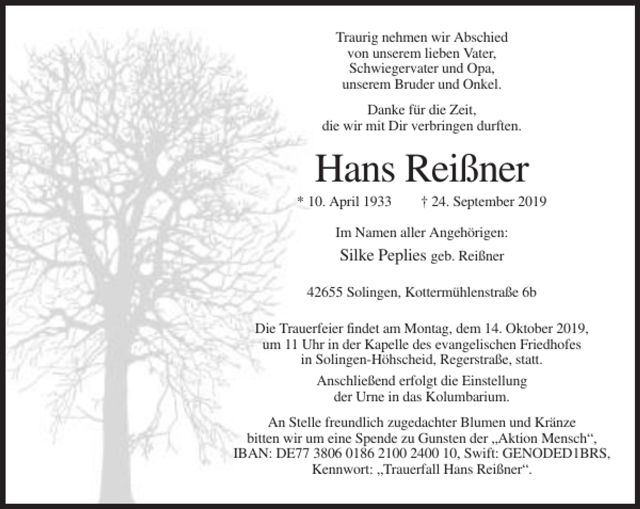 <p>Traurig nehmen wir Abschied<br />von unserem lieben Vater,<br />Schwiegervater und Opa,<br />unserem Bruder und Onkel.<br />Danke für die Zeit,<br />die wir mit Dir verbringen durften.</p><p>Hans Reißner<br />* 10. April 1933</p><p>† 24. September 2019</p><p>Im Namen aller Angehörigen:</p><p>Silke Peplies geb. Reißner<br />42655 Solingen, Kottermühlenstraße 6b<br />Die Trauerfeier findet am Montag, dem 14. Oktober 2019,<br />um 11 Uhr in der Kapelle des evangelischen Friedhofes<br />in Solingen-Höhscheid, Regerstraße, statt.<br />Anschließend erfolgt die Einstellung<br />der Urne in das Kolumbarium.<br />An Stelle freundlich zugedachter Blumen und Kränze<br />bitten wir um eine Spende zu Gunsten der „Aktion Mensch“,<br />IBAN: DE77 3806 0186 2100 2400 10, Swift: GENODED1BRS,<br />Kennwort: „Trauerfall Hans Reißner“.</p>