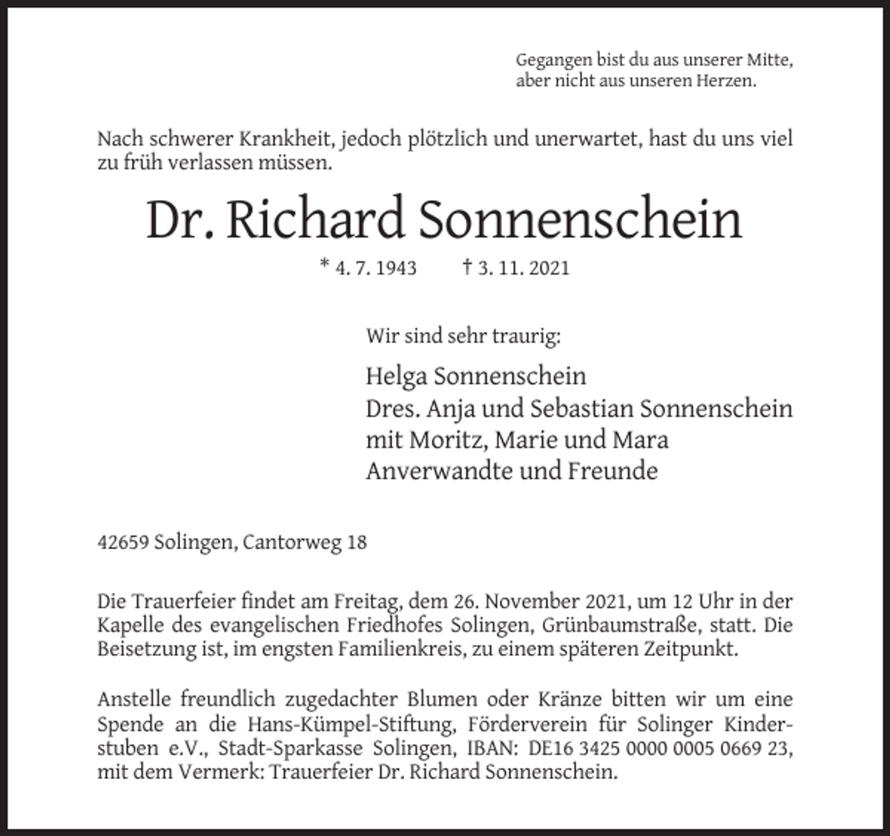 <p>Gegangen bist du aus unserer Mitte,<br />aber nicht aus unseren Herzen.</p><p>Nach schwerer Krankheit, jedoch plötzlich und unerwartet, hast du uns viel<br />zu früh verlassen müssen.</p><p>Dr. Richard Sonnenschein<br />* 4. 7. 1943</p><p>† 3. 11. 2021</p><p>Wir sind sehr traurig:</p><p>Helga Sonnenschein<br />Dres. Anja und Sebastian Sonnenschein<br />mit Moritz, Marie und Mara<br />Anverwandte und Freunde<br />42659 Solingen, Cantorweg 18<br />Die Trauerfeier findet am Freitag, dem 26. November 2021, um 12 Uhr in der<br />Kapelle des evangelischen Friedhofes Solingen, Grünbaumstraße, statt. Die<br />Beisetzung ist, im engsten Familienkreis, zu einem späteren Zeitpunkt.<br />Anstelle freundlich zugedachter Blumen oder Kränze bitten wir um eine<br />Spende an die Hans-Kümpel-Stiftung, Förderverein für Solinger Kinderstuben e.V., Stadt-Sparkasse Solingen, IBAN: DE16 3425 05 0669 23,<br />mit dem Vermerk: Trauerfeier Dr. Richard Sonnenschein.</p>
