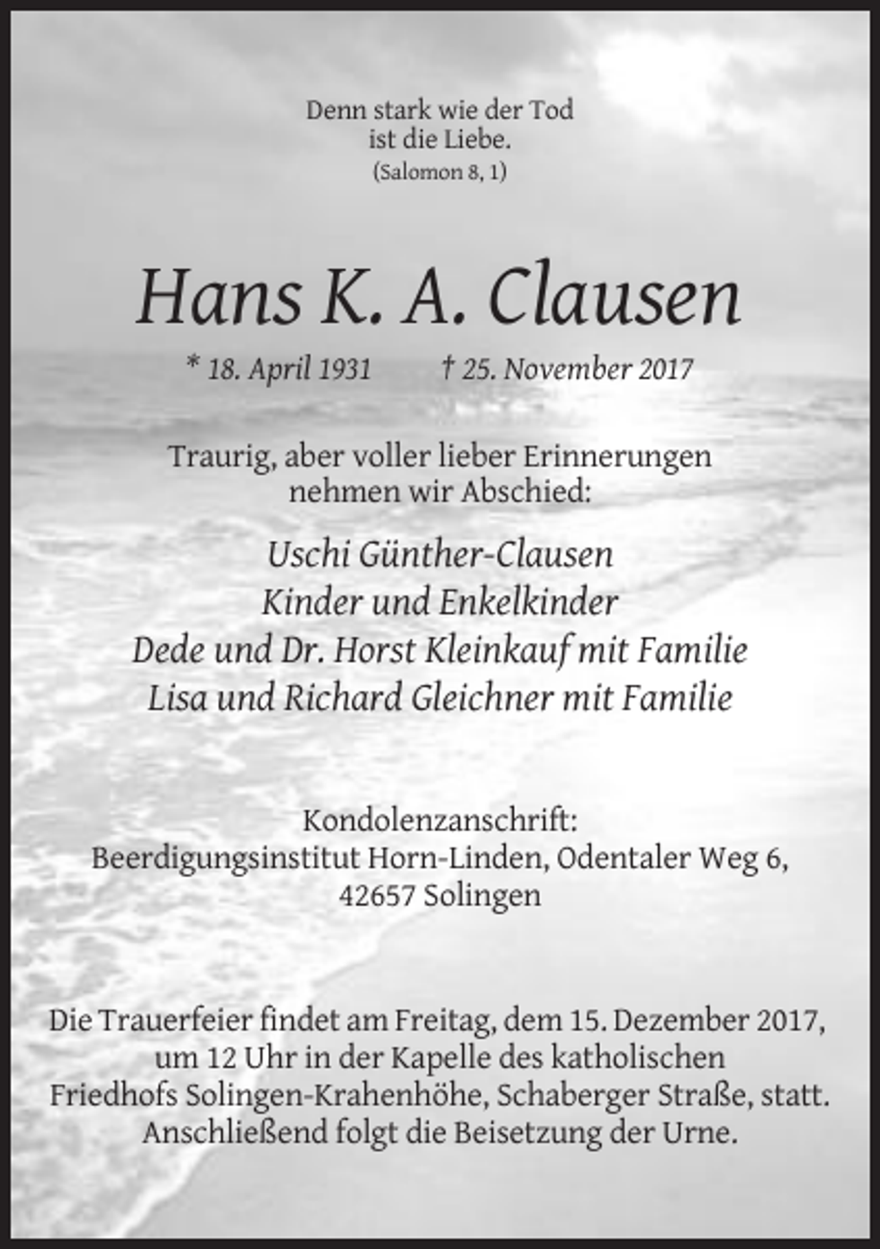 <p>Denn stark wie der Tod<br />ist die Liebe.<br />(Salomon 8, 1)</p><p>Hans K. A. Clausen<br />* 18. April 1931</p><p>† 25. November 2017</p><p>Traurig, aber voller lieber Erinnerungen<br />nehmen wir Abschied:</p><p>Uschi Günther-Clausen<br />Kinder und Enkelkinder<br />Dede und Dr. Horst Kleinkauf mit Familie<br />Lisa und Richard Gleichner mit Familie</p><p>Kondolenzanschrift:<br />Beerdigungsinstitut Horn-Linden, Odentaler Weg 6,<br />42657 Solingen</p><p>Die Trauerfeier findet am Freitag, dem 15. Dezember 2017,<br />um 12 Uhr in der Kapelle des katholischen<br />Friedhofs Solingen-Krahenhöhe, Schaberger Straße, statt.<br />Anschließend folgt die Beisetzung der Urne.</p>