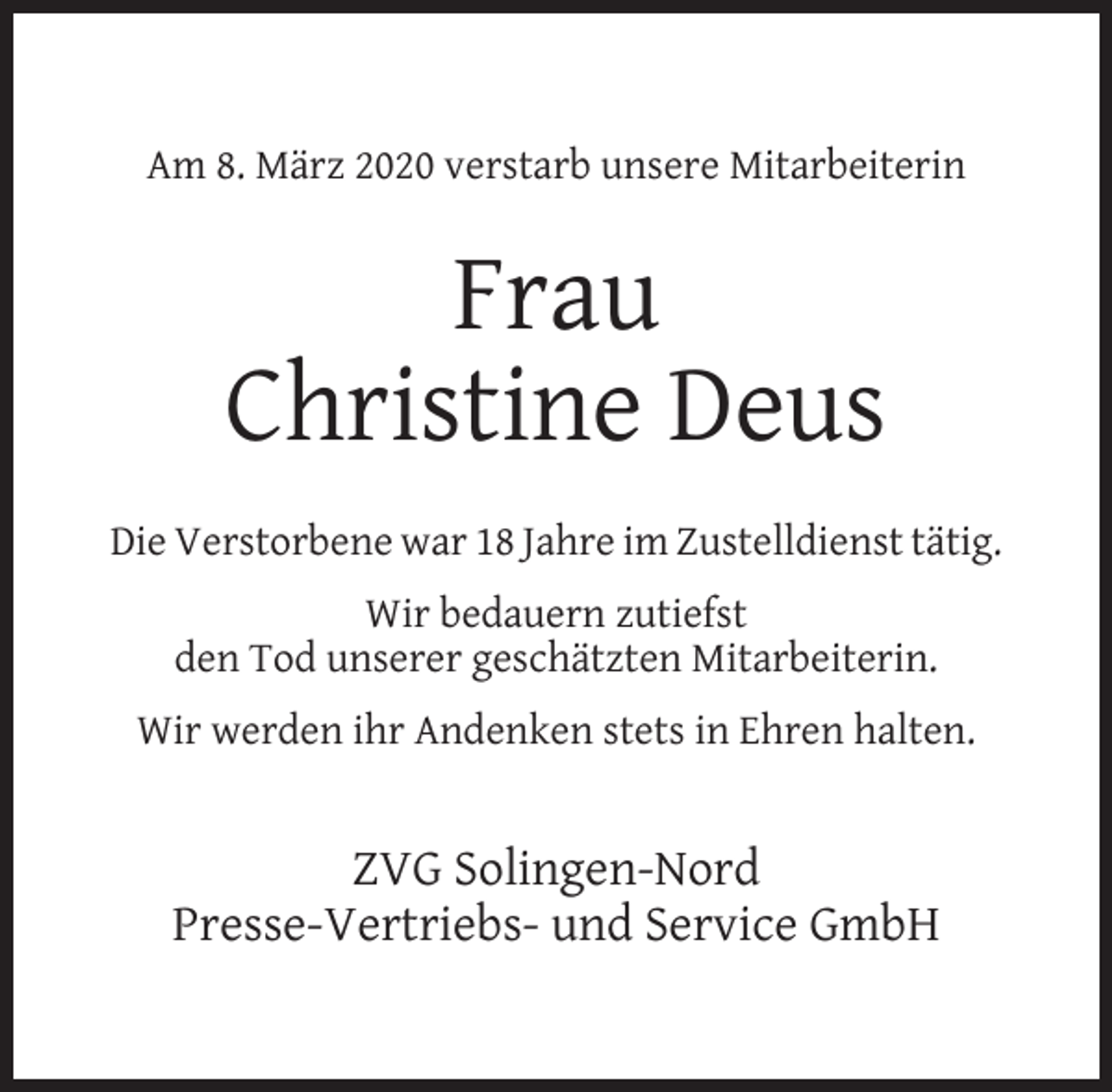 <p>Am 8. März 2020 verstarb unsere Mitarbeiterin</p><p>Frau<br />Christine Deus<br />Die Verstorbene war 18 Jahre im Zustelldienst tätig.<br />Wir bedauern zutiefst<br />den Tod unserer geschätzten Mitarbeiterin.<br />Wir werden ihr Andenken stets in Ehren halten.</p><p>ZVG Solingen-Nord<br />Presse-Vertriebs- und Service GmbH</p>