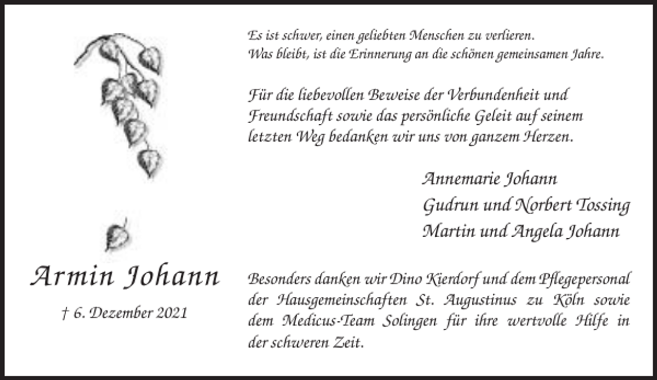 <p>Es ist schwer, einen geliebten Menschen zu verlieren.<br />Was bleibt, ist die Erinnerung an die schönen gemeinsamen Jahre.</p><p>Für die liebevollen Beweise der Verbundenheit und<br />Freundschaft sowie das persönliche Geleit auf seinem<br />letzten Weg bedanken wir uns von ganzem Herzen.</p><p>Annemarie Johann<br />Gudrun und Norbert Tossing<br />Martin und Angela Johann</p><p>Armin Johann<br />† 6. Dezember 2021</p><p>Besonders danken wir Dino Kierdorf und dem Pflegepersonal<br />der Hausgemeinschaften St. Augustinus zu Köln sowie<br />dem Medicus-Team Solingen für ihre wertvolle Hilfe in<br />der schweren Zeit.</p>
