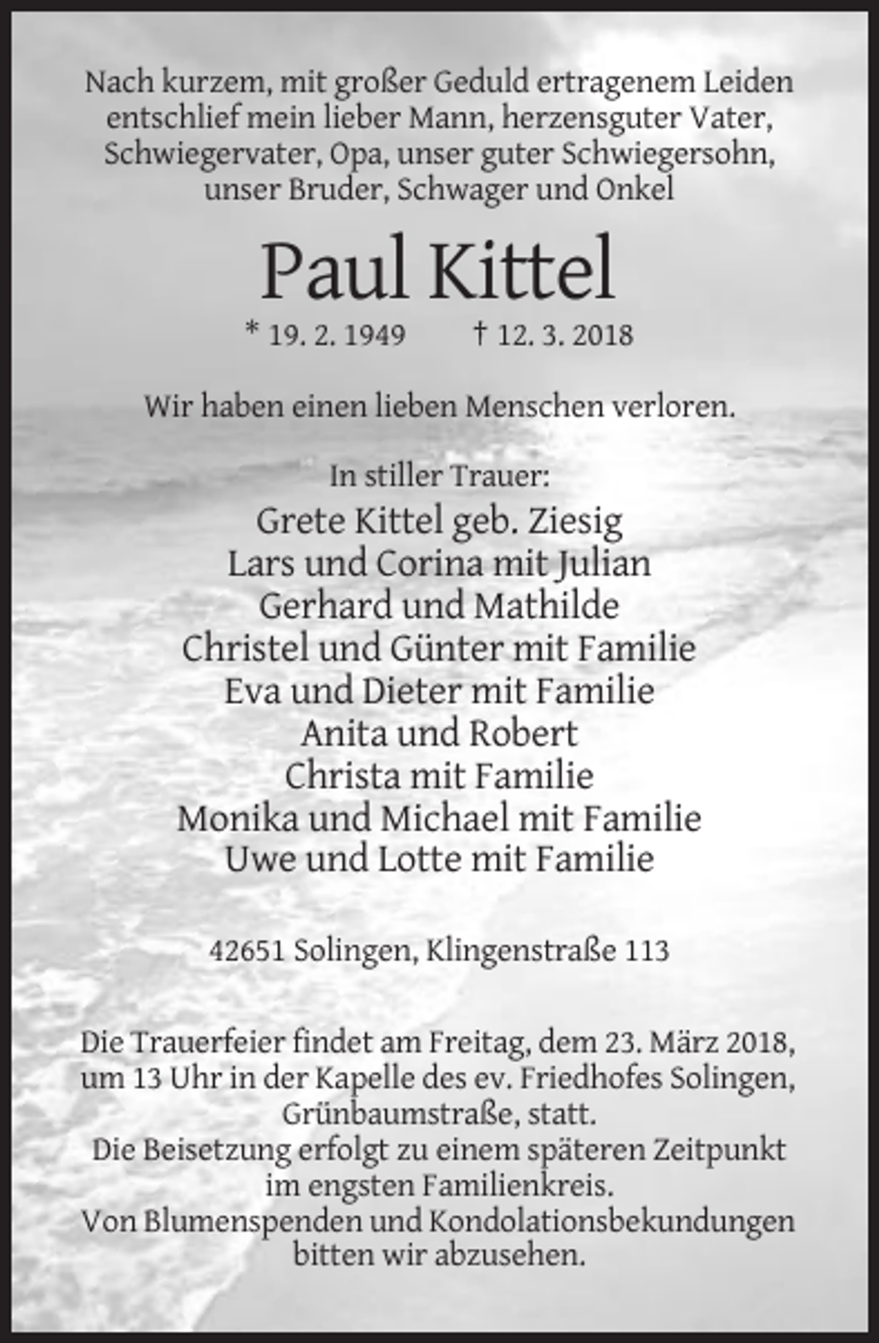 <p>Nach kurzem, mit großer Geduld ertragenem Leiden<br />entschlief mein lieber Mann, herzensguter Vater,<br />Schwiegervater, Opa, unser guter Schwiegersohn,<br />unser Bruder, Schwager und Onkel</p><p>Paul Kittel<br />* 19. 2. 1949</p><p>† 12. 3. 2018</p><p>Wir haben einen lieben Menschen verloren.<br />In stiller Trauer:</p><p>Grete Kittel geb. Ziesig<br />Lars und Corina mit Julian<br />Gerhard und Mathilde<br />Christel und Günter mit Familie<br />Eva und Dieter mit Familie<br />Anita und Robert<br />Christa mit Familie<br />Monika und Michael mit Familie<br />Uwe und Lotte mit Familie<br />42651 Solingen, Klingenstraße 113<br />Die Trauerfeier findet am Freitag, dem 23. März 2018,<br />um 13 Uhr in der Kapelle des ev. Friedhofes Solingen,<br />Grünbaumstraße, statt.<br />Die Beisetzung erfolgt zu einem späteren Zeitpunkt<br />im engsten Familienkreis.<br />Von Blumenspenden und Kondolationsbekundungen<br />bitten wir abzusehen.</p>