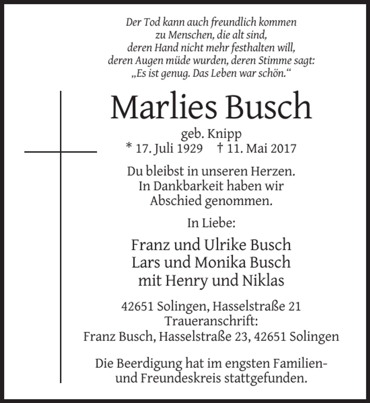 <p>Der Tod kann auch freundlich kommen<br />zu Menschen, die alt sind,<br />deren Hand nicht mehr festhalten will,<br />deren Augen müde wurden, deren Stimme sagt:<br />„Es ist genug. Das Leben war schön.“</p><p>Marlies Busch<br />geb. Knipp<br />* 17. Juli 1929 † 11. Mai 2017<br />Du bleibst in unseren Herzen.<br />In Dankbarkeit haben wir<br />Abschied genommen.<br />In Liebe:</p><p>Franz und Ulrike Busch<br />Lars und Monika Busch<br />mit Henry und Niklas<br />42651 Solingen, Hasselstraße 21<br />Traueranschrift:<br />Franz Busch, Hasselstraße 23, 42651 Solingen<br />Die Beerdigung hat im engsten Familienund Freundeskreis stattgefunden.</p>