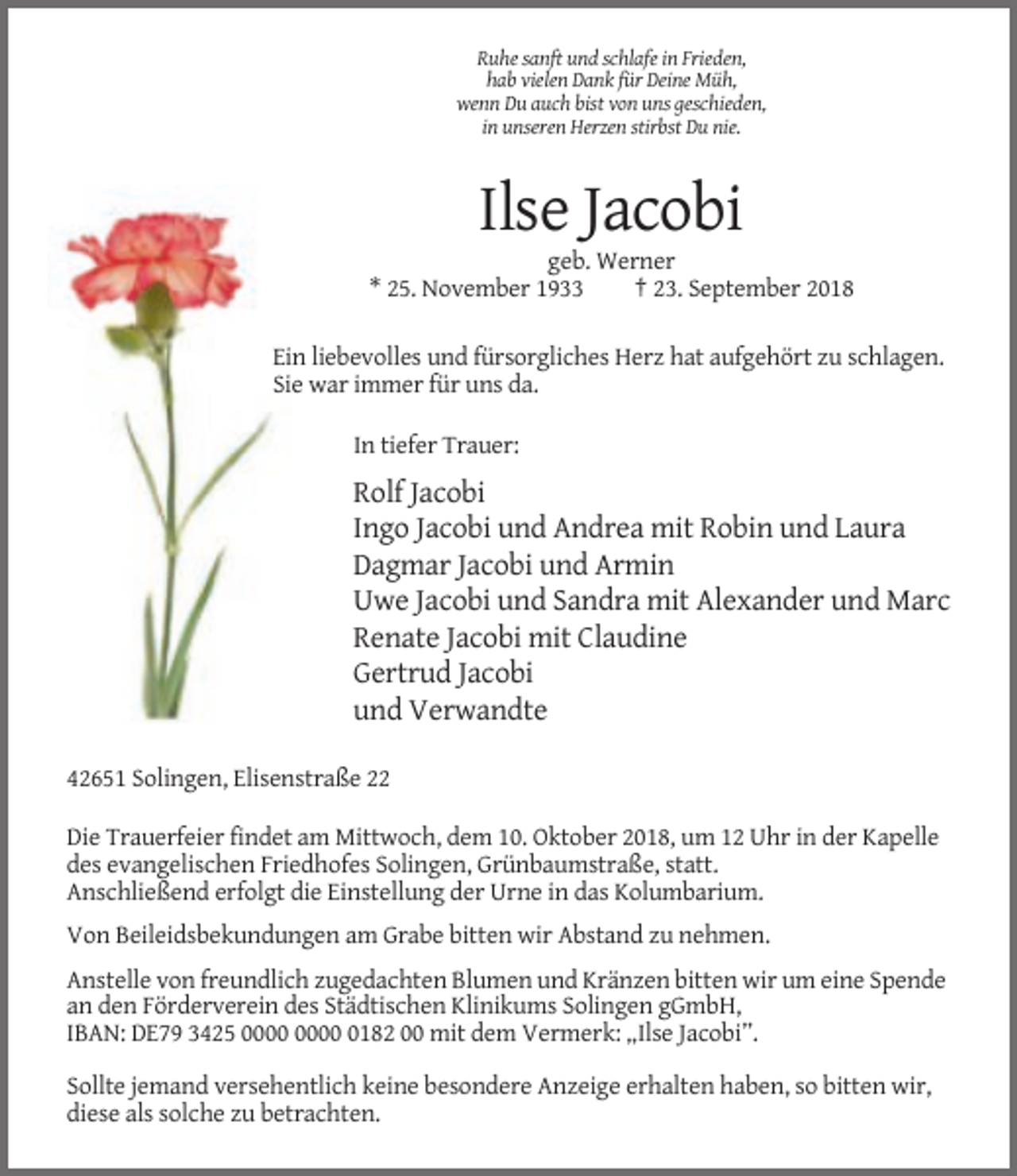 <p>Ruhe sanft und schlafe in Frieden,<br />hab vielen Dank für Deine Müh,<br />wenn Du auch bist von uns geschieden,<br />in unseren Herzen stirbst Du nie.</p><p>Ilse Jacobi<br />geb. Werner<br />* 25. November 1933<br />† 23. September 2018<br />Ein liebevolles und fürsorgliches Herz hat aufgehört zu schlagen.<br />Sie war immer für uns da.<br />In tiefer Trauer:</p><p>Rolf Jacobi<br />Ingo Jacobi und Andrea mit Robin und Laura<br />Dagmar Jacobi und Armin<br />Uwe Jacobi und Sandra mit Alexander und Marc<br />Renate Jacobi mit Claudine<br />Gertrud Jacobi<br />und Verwandte<br />42651 Solingen, Elisenstraße 22<br />Die Trauerfeier findet am Mittwoch, dem 10. Oktober 2018, um 12 Uhr in der Kapelle<br />des evangelischen Friedhofes Solingen, Grünbaumstraße, statt.<br />Anschließend erfolgt die Einstellung der Urne in das Kolumbarium.<br />Von Beileidsbekundungen am Grabe bitten wir Abstand zu nehmen.<br />Anstelle von freundlich zugedachten Blumen und Kränzen bitten wir um eine Spende<br />an den Förderverein des Städtischen Klinikums Solingen gGmbH,<br />IBAN: DE79 3425 0182 00 mit dem Vermerk: „Ilse Jacobi”.<br />Sollte jemand versehentlich keine besondere Anzeige erhalten haben, so bitten wir,<br />diese als solche zu betrachten.</p>