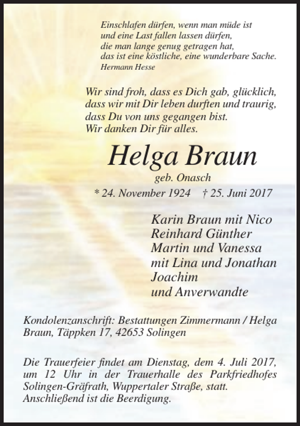 <p>Einschlafen dürfen, wenn man müde ist<br />und eine Last fallen lassen dürfen,<br />die man lange genug getragen hat,<br />das ist eine köstliche, eine wunderbare Sache.<br />Hermann Hesse</p><p>Wir sind froh, dass es Dich gab, glücklich,<br />dass wir mit Dir leben durften und traurig,<br />dass Du von uns gegangen bist.<br />Wir danken Dir für alles.</p><p>Helga Braun<br />geb. Onasch<br />* 24. November 1924 † 25. Juni 2017</p><p>Karin Braun mit Nico<br />Reinhard Günther<br />Martin und Vanessa<br />mit Lina und Jonathan<br />Joachim<br />und Anverwandte<br />Kondolenzanschrift: Bestattungen Zimmermann / Helga<br />Braun, Täppken 17, 42653 Solingen<br />Die Trauerfeier findet am Dienstag, dem 4. Juli 2017,<br />um 12 Uhr in der Trauerhalle des Parkfriedhofes<br />Solingen-Gräfrath, Wuppertaler Straße, statt.<br />Anschließend ist die Beerdigung.</p>