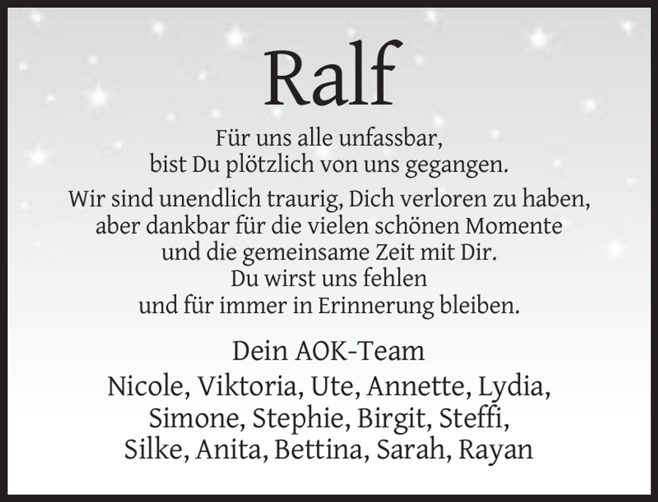 <p>Ralf<br />Für uns alle unfassbar,<br />bist Du plötzlich von uns gegangen.<br />Wir sind unendlich traurig, Dich verloren zu haben,<br />aber dankbar für die vielen schönen Momente<br />und die gemeinsame Zeit mit Dir.<br />Du wirst uns fehlen<br />und für immer in Erinnerung bleiben.</p><p>Dein AOK-Team<br />Nicole, Viktoria, Ute, Annette, Lydia,<br />Simone, Stephie, Birgit, Steffi,<br />Silke, Anita, Bettina, Sarah, Rayan</p>