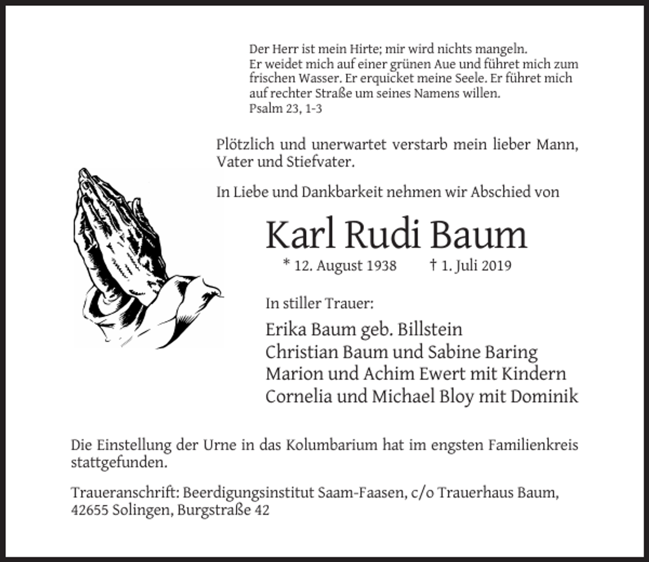 <p>Der Herr ist mein Hirte; mir wird nichts mangeln.<br />Er weidet mich auf einer grünen Aue und führet mich zum<br />frischen Wasser. Er erquicket meine Seele. Er führet mich<br />auf rechter Straße um seines Namens willen.<br />Psalm 23, 1-3</p><p>Plötzlich und unerwartet verstarb mein lieber Mann,<br />Vater und Stiefvater.<br />In Liebe und Dankbarkeit nehmen wir Abschied von</p><p>Karl Rudi Baum<br />* 12. August 1938</p><p>† 1. Juli 2019</p><p>In stiller Trauer:</p><p>Erika Baum geb. Billstein<br />Christian Baum und Sabine Baring<br />Marion und Achim Ewert mit Kindern<br />Cornelia und Michael Bloy mit Dominik<br />Die Einstellung der Urne in das Kolumbarium hat im engsten Familienkreis<br />stattgefunden.<br />Traueranschrift: Beerdigungsinstitut Saam-Faasen, c/o Trauerhaus Baum,<br />42655 Solingen, Burgstraße 42</p>