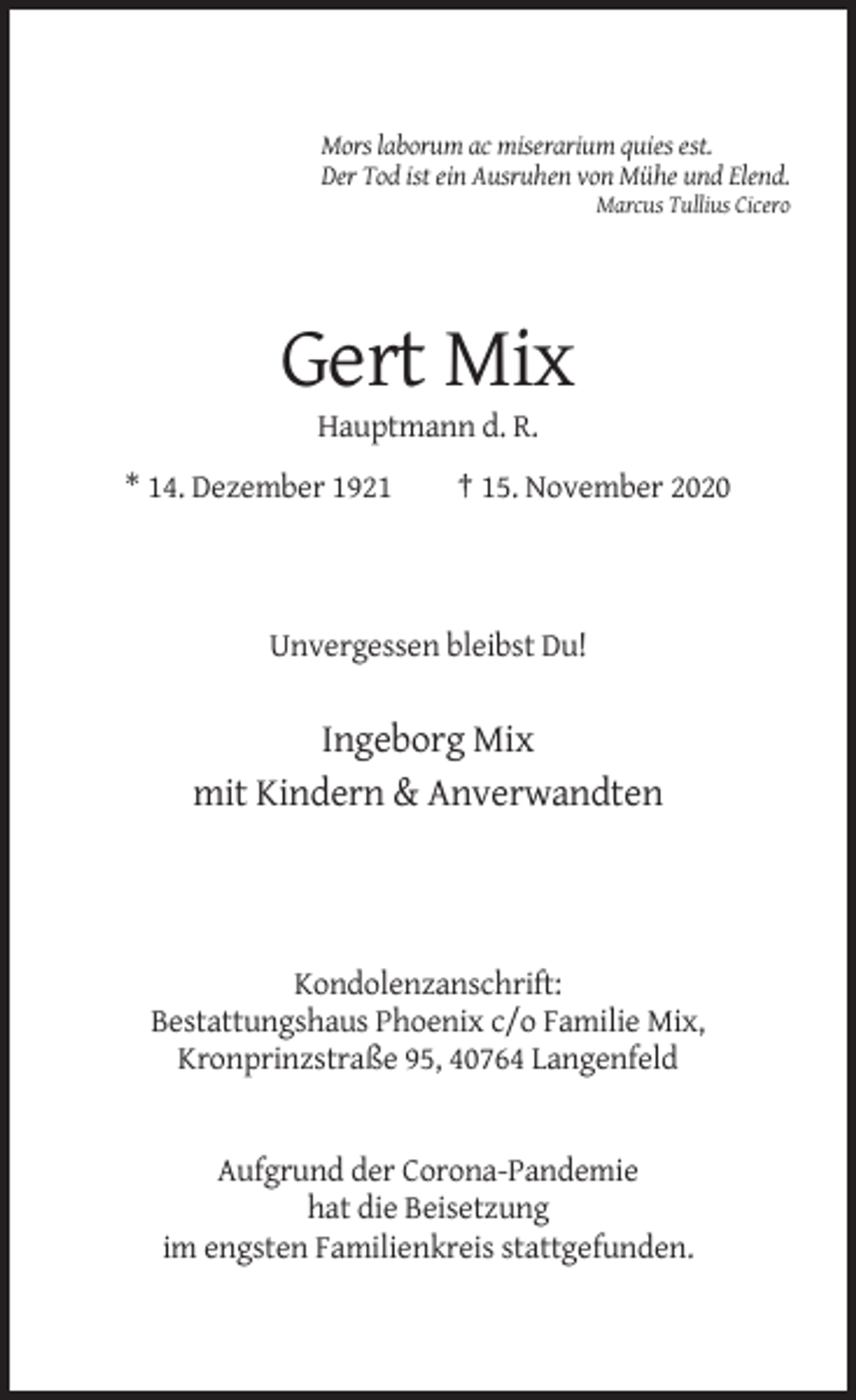 <p>Mors laborum ac miserarium quies est.<br />Der Tod ist ein Ausruhen von Mühe und Elend.<br />Marcus Tullius Cicero</p><p>Gert Mix<br />Hauptmann d. R.<br />* 14. Dezember 1921</p><p>† 15. November 2020</p><p>Unvergessen bleibst Du!</p><p>Ingeborg Mix<br />mit Kindern &amp; Anverwandten</p><p>Kondolenzanschrift:<br />Bestattungshaus Phoenix c/o Familie Mix,<br />Kronprinzstraße 95, 40764 Langenfeld</p><p>Aufgrund der Corona-Pandemie<br />hat die Beisetzung<br />im engsten Familienkreis stattgefunden.</p>