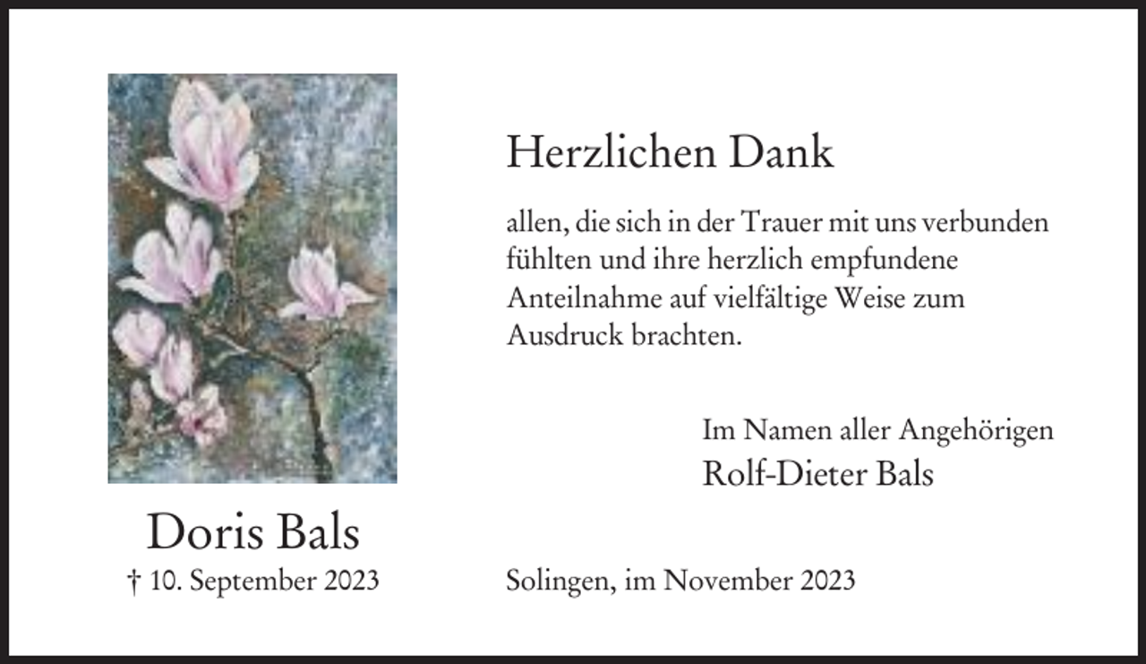<p>Herzlichen Dank<br />allen, die sich in der Trauer mit uns verbunden<br />fühlten und ihre herzlich empfundene<br />Anteilnahme auf vielfältige Weise zum<br />Ausdruck brachten.<br />Im Namen aller Angehörigen</p><p>Rolf-Dieter Bals</p><p>Doris Bals<br />† 10. September 2023</p><p>Solingen, im November 2023</p>
