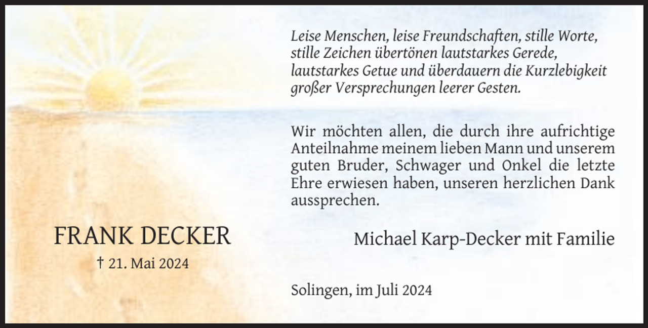 <p>Leise Menschen, leise Freundschaften, stille Worte,<br />stille Zeichen übertönen lautstarkes Gerede,<br />lautstarkes Getue und überdauern die Kurzlebigkeit<br />großer Versprechungen leerer Gesten.<br />Wir möchten allen, die durch ihre aufrichtige<br />Anteilnahme meinem lieben Mann und unserem<br />guten Bruder, Schwager und Onkel die letzte<br />Ehre erwiesen haben, unseren herzlichen Dank<br />aussprechen.</p><p>FRANK DECKER</p><p>Michael Karp-Decker mit Familie</p><p>† 21. Mai 2024<br />Solingen, im Juli 2024</p>