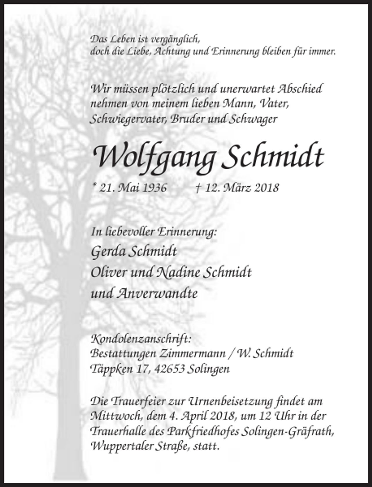 <p>Das Leben ist vergänglich,<br />doch die Liebe, Achtung und Erinnerung bleiben für immer.</p><p>Wir müssen plötzlich und unerwartet Abschied<br />nehmen von meinem lieben Mann, Vater,<br />Schwiegervater, Bruder und Schwager</p><p>Wolfgang Schmidt<br />* 21. Mai 1936</p><p>† 12. März 2018</p><p>In liebevoller Erinnerung:</p><p>Gerda Schmidt<br />Oliver und Nadine Schmidt<br />und Anverwandte<br />Kondolenzanschrift:<br />Bestattungen Zimmermann / W. Schmidt<br />Täppken 17, 42653 Solingen<br />Die Trauerfeier zur Urnenbeisetzung findet am<br />Mittwoch, dem 4. April 2018, um 12 Uhr in der<br />Trauerhalle des Parkfriedhofes Solingen-Gräfrath,<br />Wuppertaler Straße, statt.</p>