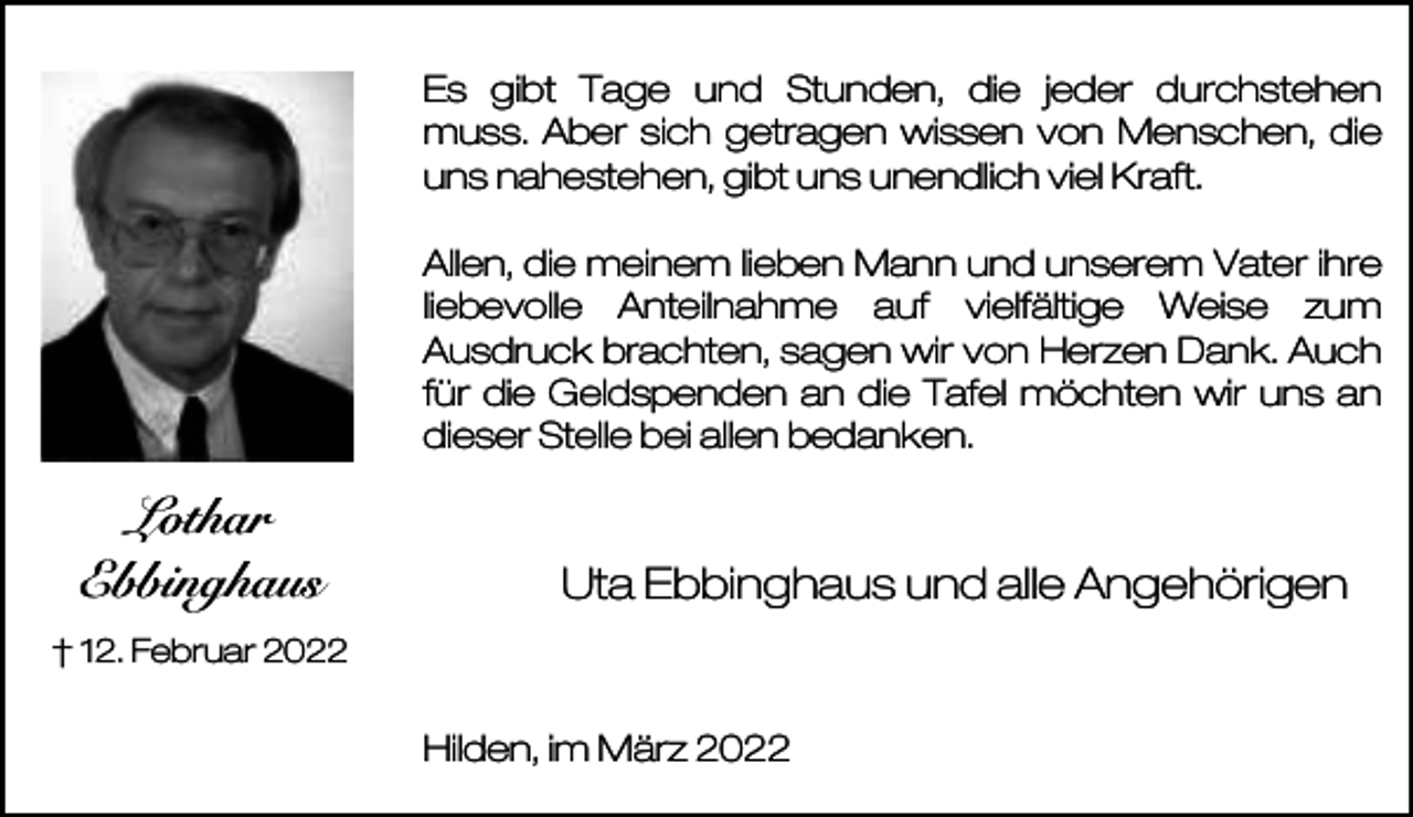 <p>Es gibt Tage und Stunden, die jeder durchstehen<br />muss. Aber sich getragen wissen von Menschen, die<br />uns nahestehen, gibt uns unendlich viel Kraft.<br />Allen, die meinem lieben Mann und unserem Vater ihre<br />liebevolle Anteilnahme auf vielfältige Weise zum<br />Ausdruck brachten, sagen wir von Herzen Dank. Auch<br />für die Geldspenden an die Tafel möchten wir uns an<br />dieser Stelle bei allen bedanken.</p><p>Lothar<br />Ebbinghaus</p><p>Uta Ebbinghaus und alle Angehörigen</p><p>† 12. Februar 2022</p><p>Hilden, im März 2022</p>
