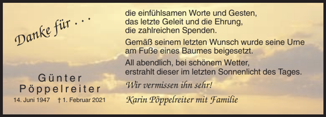 <p>ke<br />n<br />a<br />D</p><p>..<br />für .</p><p>Günter<br />Pöppelreiter<br />14. Juni 1947</p><p>† 1. Februar 2021</p><p>die einfühlsamen Worte und Gesten,<br />das letzte Geleit und die Ehrung,<br />die zahlreichen Spenden.<br />Gemäß seinem letzten Wunsch wurde seine Urne<br />am Fuße eines Baumes beigesetzt.<br />All abendlich, bei schönem Wetter,<br />erstrahlt dieser im letzten Sonnenlicht des Tages.</p><p>Wir vermissen ihn sehr!<br />Karin Pöppelreiter mit Familie</p>