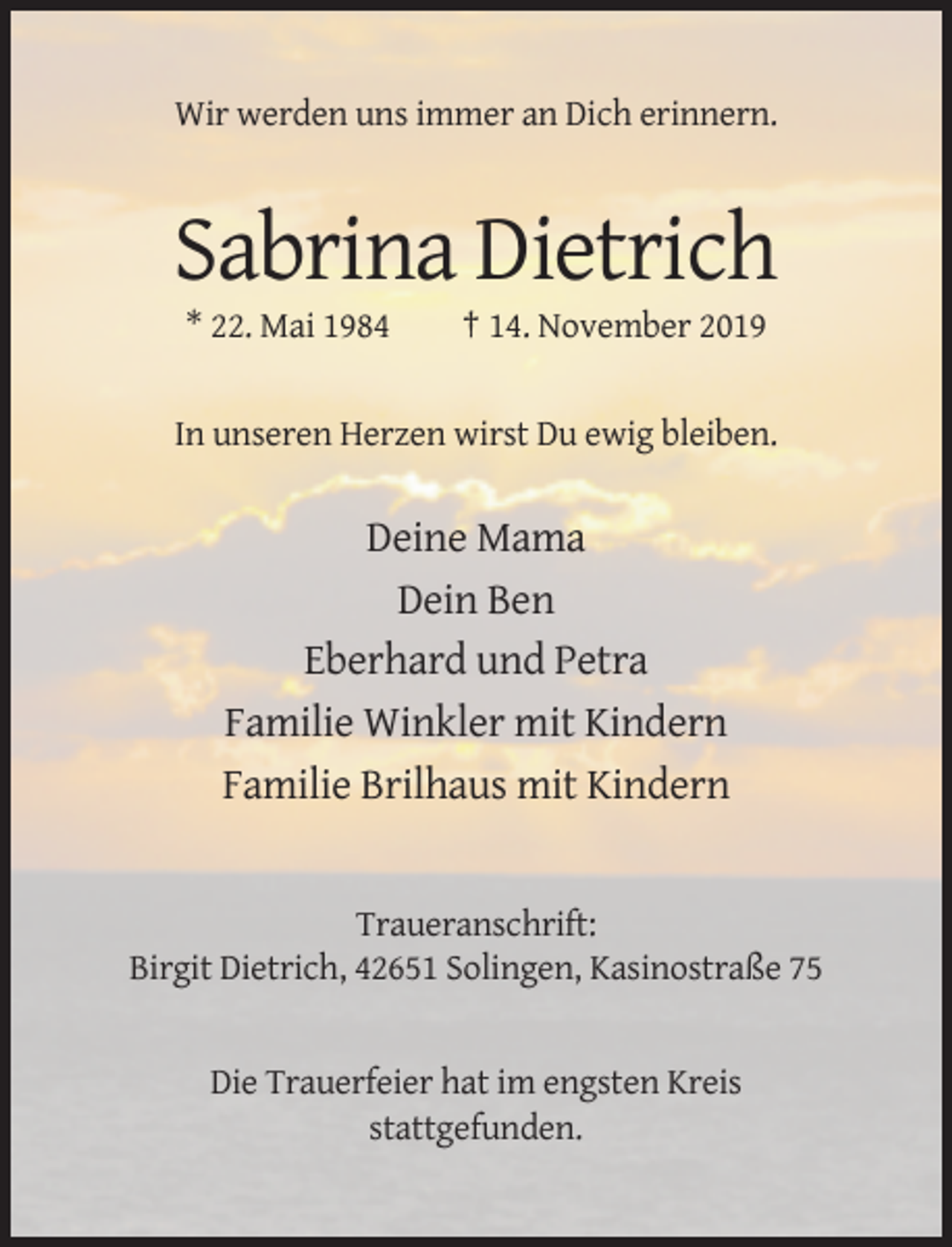 <p>Wir werden uns immer an Dich erinnern.</p><p>Sabrina Dietrich<br />* 22. Mai 1984</p><p>† 14. November 2019</p><p>In unseren Herzen wirst Du ewig bleiben.</p><p>Deine Mama<br />Dein Ben<br />Eberhard und Petra<br />Familie Winkler mit Kindern<br />Familie Brilhaus mit Kindern</p><p>Traueranschrift:<br />Birgit Dietrich, 42651 Solingen, Kasinostraße 75</p><p>Die Trauerfeier hat im engsten Kreis<br />stattgefunden.</p>