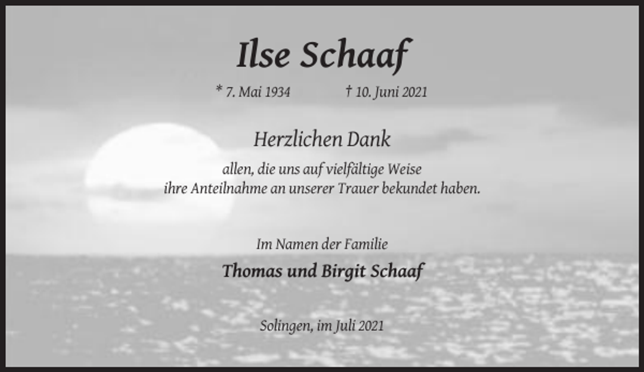 <p>Ilse Schaaf<br />* 7. Mai 1934</p><p>† 10. Juni 2021</p><p>Herzlichen Dank<br />allen, die uns auf vielfältige Weise<br />ihre Anteilnahme an unserer Trauer bekundet haben.</p><p>Im Namen der Familie</p><p>Thomas und Birgit Schaaf</p><p>Solingen, im Juli 2021</p>