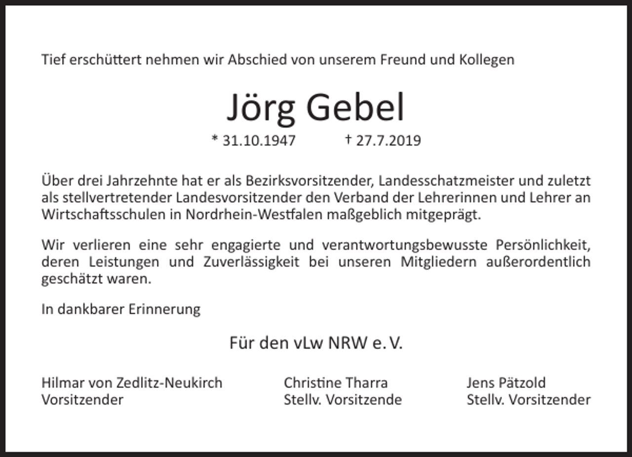 <p>Tief erschüttert nehmen wir Abschied von unserem Freund und Kollegen</p><p>Jörg Gebel</p><p>* 31.10.1947</p><p>† 27.7.2019</p><p>Über drei Jahrzehnte hat er als Bezirksvorsitzender, Landesschatzmeister und zuletzt<br />als stellvertretender Landesvorsitzender den Verband der Lehrerinnen und Lehrer an<br />Wirtschaftsschulen in Nordrhein-Westfalen maßgeblich mitgeprägt.<br />Wir verlieren eine sehr engagierte und verantwortungsbewusste Persönlichkeit,<br />deren Leistungen und Zuverlässigkeit bei unseren Mitgliedern außerordentlich<br />geschätzt waren.<br />In dankbarer Erinnerung</p><p>Für den vLw NRW e. V.<br />Hilmar von Zedlitz-Neukirch<br />Vorsitzender</p><p>Christine Tharra<br />Stellv. Vorsitzende</p><p>Jens Pätzold<br />Stellv. Vorsitzender</p>