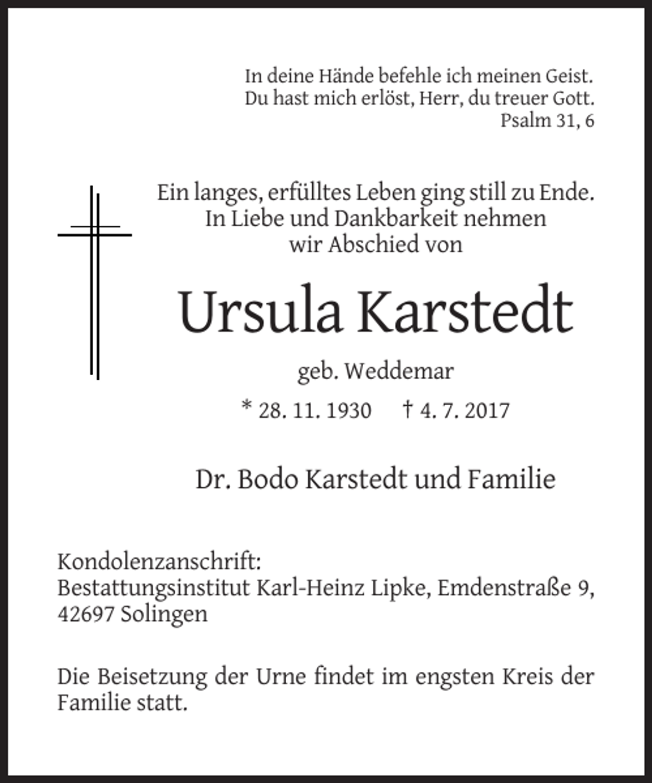<p>In deine Hände befehle ich meinen Geist.<br />Du hast mich erlöst, Herr, du treuer Gott.<br />Psalm 31, 6</p><p>Ein langes, erfülltes Leben ging still zu Ende.<br />In Liebe und Dankbarkeit nehmen<br />wir Abschied von</p><p>Ursula Karstedt<br />geb. Weddemar<br />* 28. 11. 1930</p><p>† 4. 7. 2017</p><p>Dr. Bodo Karstedt und Familie<br />Kondolenzanschrift:<br />Bestattungsinstitut Karl-Heinz Lipke, Emdenstraße 9,<br />42697 Solingen<br />Die Beisetzung der Urne findet im engsten Kreis der<br />Familie statt.</p>
