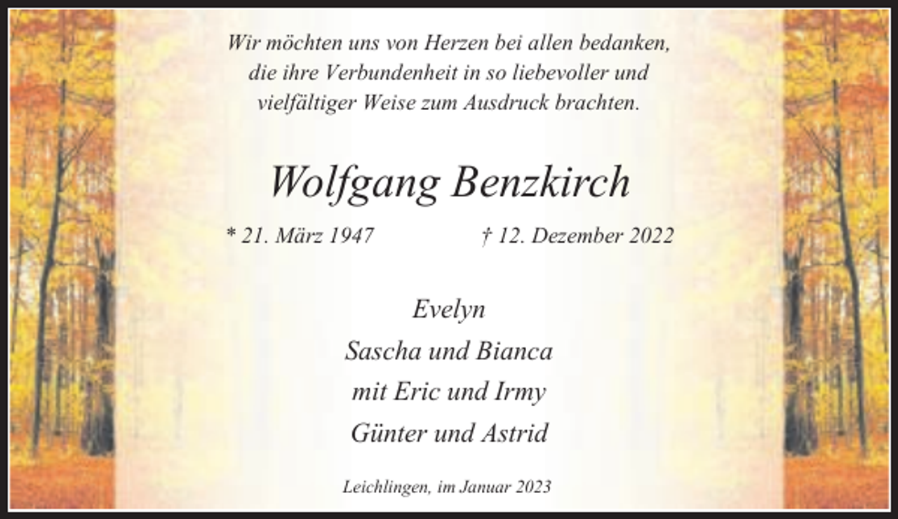 <p>Wir möchten uns von Herzen bei allen bedanken,<br />die ihre Verbundenheit in so liebevoller und<br />vielfältiger Weise zum Ausdruck brachten.</p><p>Wolfgang Benzkirch<br />* 21. März 1947</p><p>† 12. Dezember 2022</p><p>Evelyn<br />Sascha und Bianca<br />mit Eric und Irmy<br />Günter und Astrid<br />Leichlingen, im Januar 2023</p>