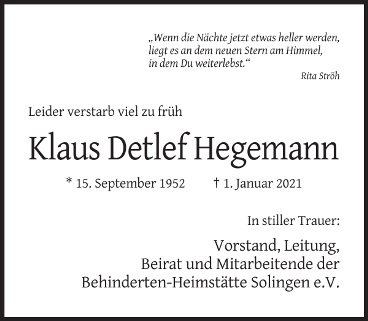 <p>„Wenn die Nächte jetzt etwas heller werden,<br />liegt es an dem neuen Stern am Himmel,<br />in dem Du weiterlebst.“<br />Rita Ströh</p><p>Leider verstarb viel zu früh</p><p>Klaus Detlef Hegemann<br />* 15. September 1952</p><p>† 1. Januar 2021<br />In stiller Trauer:</p><p>Vorstand, Leitung,<br />Beirat und Mitarbeitende der<br />Behinderten-Heimstätte Solingen e.V.</p>