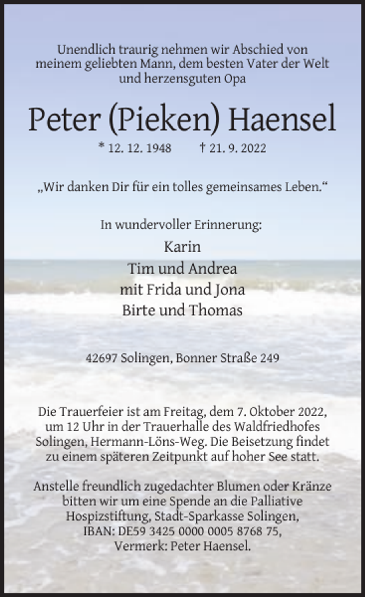<p>Unendlich traurig nehmen wir Abschied von<br />meinem geliebten Mann, dem besten Vater der Welt<br />und herzensguten Opa</p><p>Peter (Pieken) Haensel<br />* 12. 12. 1948</p><p>† 21. 9. 2022</p><p>„Wir danken Dir für ein tolles gemeinsames Leben.“<br />In wundervoller Erinnerung:</p><p>Karin<br />Tim und Andrea<br />mit Frida und Jona<br />Birte und Thomas<br />42697 Solingen, Bonner Straße 249</p><p>Die Trauerfeier ist am Freitag, dem 7. Oktober 2022,<br />um 12 Uhr in der Trauerhalle des Waldfriedhofes<br />Solingen, Hermann-Löns-Weg. Die Beisetzung findet<br />zu einem späteren Zeitpunkt auf hoher See statt.<br />Anstelle freundlich zugedachter Blumen oder Kränze<br />bitten wir um eine Spende an die Palliative<br />Hospizstiftung, Stadt-Sparkasse Solingen,<br />IBAN: DE59 3425 05 8768 75,<br />Vermerk: Peter Haensel.</p>