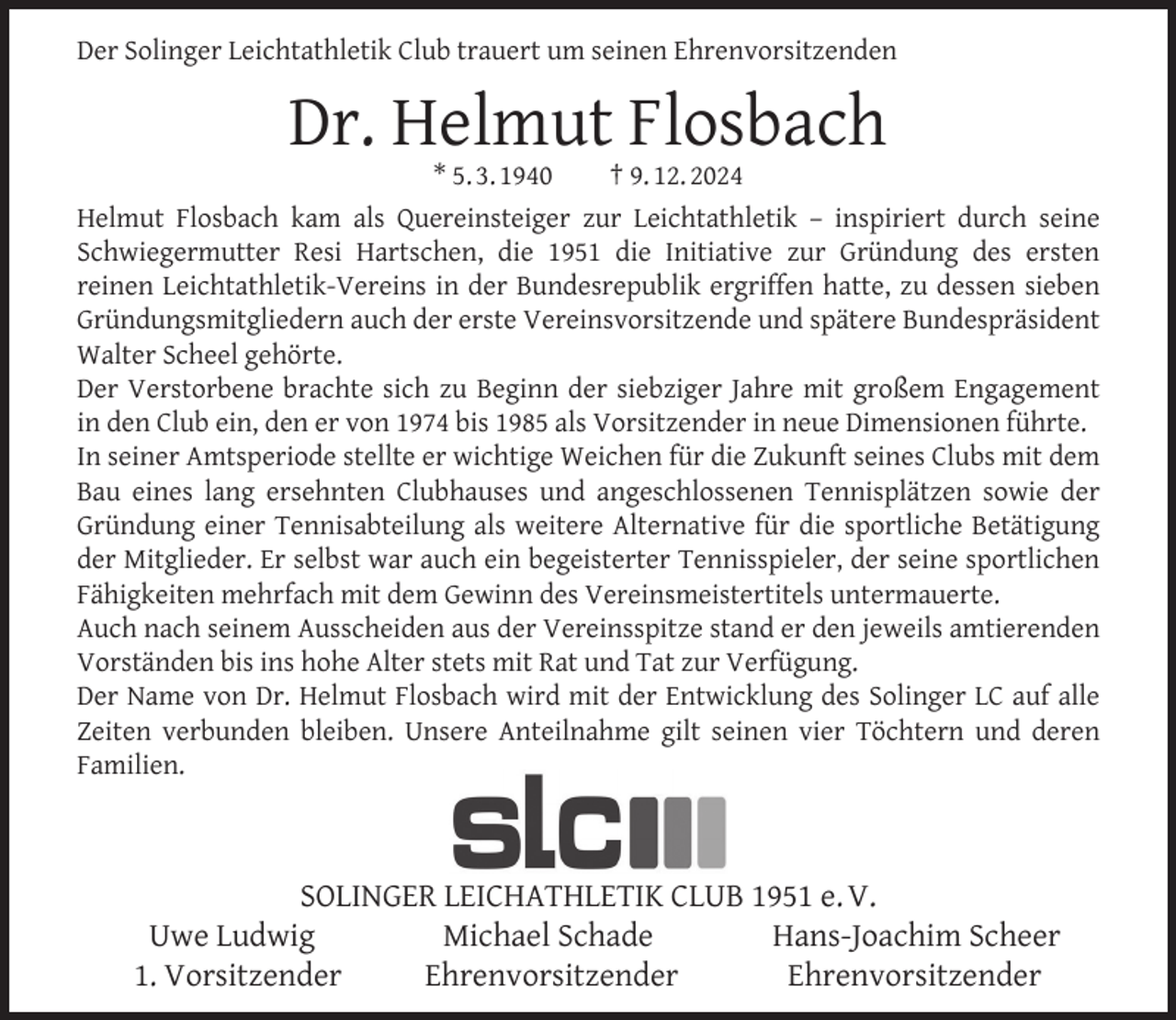 <p>Der Solinger Leichtathletik Club trauert um seinen Ehrenvorsitzenden</p><p>Dr. Helmut Flosbach</p><p>* 5. 3. 1940<br />† 9. 12. 2024<br />Helmut Flosbach kam als Quereinsteiger zur Leichtathletik – inspiriert durch seine<br />Schwiegermutter Resi Hartschen, die 1951 die Initiative zur Gründung des ersten<br />reinen Leichtathletik-Vereins in der Bundesrepublik ergriffen hatte, zu dessen sieben<br />Gründungsmitgliedern auch der erste Vereinsvorsitzende und spätere Bundespräsident<br />Walter Scheel gehörte.<br />Der Verstorbene brachte sich zu Beginn der siebziger Jahre mit großem Engagement<br />in den Club ein, den er von 1974 bis 1985 als Vorsitzender in neue Dimensionen führte.<br />In seiner Amtsperiode stellte er wichtige Weichen für die Zukunft seines Clubs mit dem<br />Bau eines lang ersehnten Clubhauses und angeschlossenen Tennisplätzen sowie der<br />Gründung einer Tennisabteilung als weitere Alternative für die sportliche Betätigung<br />der Mitglieder. Er selbst war auch ein begeisterter Tennisspieler, der seine sportlichen<br />Fähigkeiten mehrfach mit dem Gewinn des Vereinsmeistertitels untermauerte.<br />Auch nach seinem Ausscheiden aus der Vereinsspitze stand er den jeweils amtierenden<br />Vorständen bis ins hohe Alter stets mit Rat und Tat zur Verfügung.<br />Der Name von Dr. Helmut Flosbach wird mit der Entwicklung des Solinger LC auf alle<br />Zeiten verbunden bleiben. Unsere Anteilnahme gilt seinen vier Töchtern und deren<br />Familien.</p><p>SOLINGER LEICHATHLETIK CLUB 1951 e. V.<br />Uwe Ludwig<br />Michael Schade<br />Hans-Joachim Scheer<br />1. Vorsitzender<br />Ehrenvorsitzender<br />Ehrenvorsitzender</p>