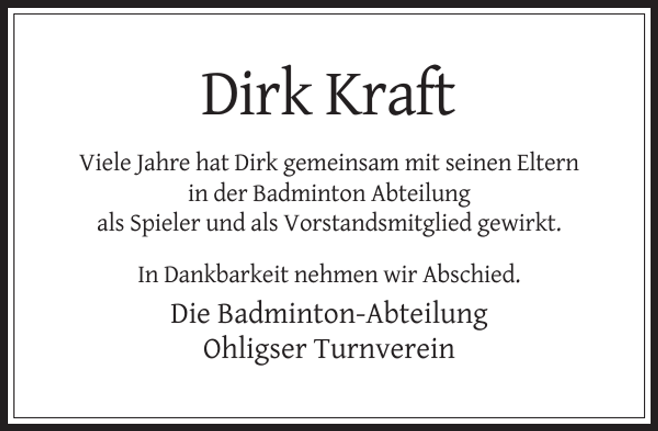 <p>Dirk Kraft<br />Viele Jahre hat Dirk gemeinsam mit seinen Eltern<br />in der Badminton Abteilung<br />als Spieler und als Vorstandsmitglied gewirkt.<br />In Dankbarkeit nehmen wir Abschied.</p><p>Die Badminton-Abteilung<br />Ohligser Turnverein</p>