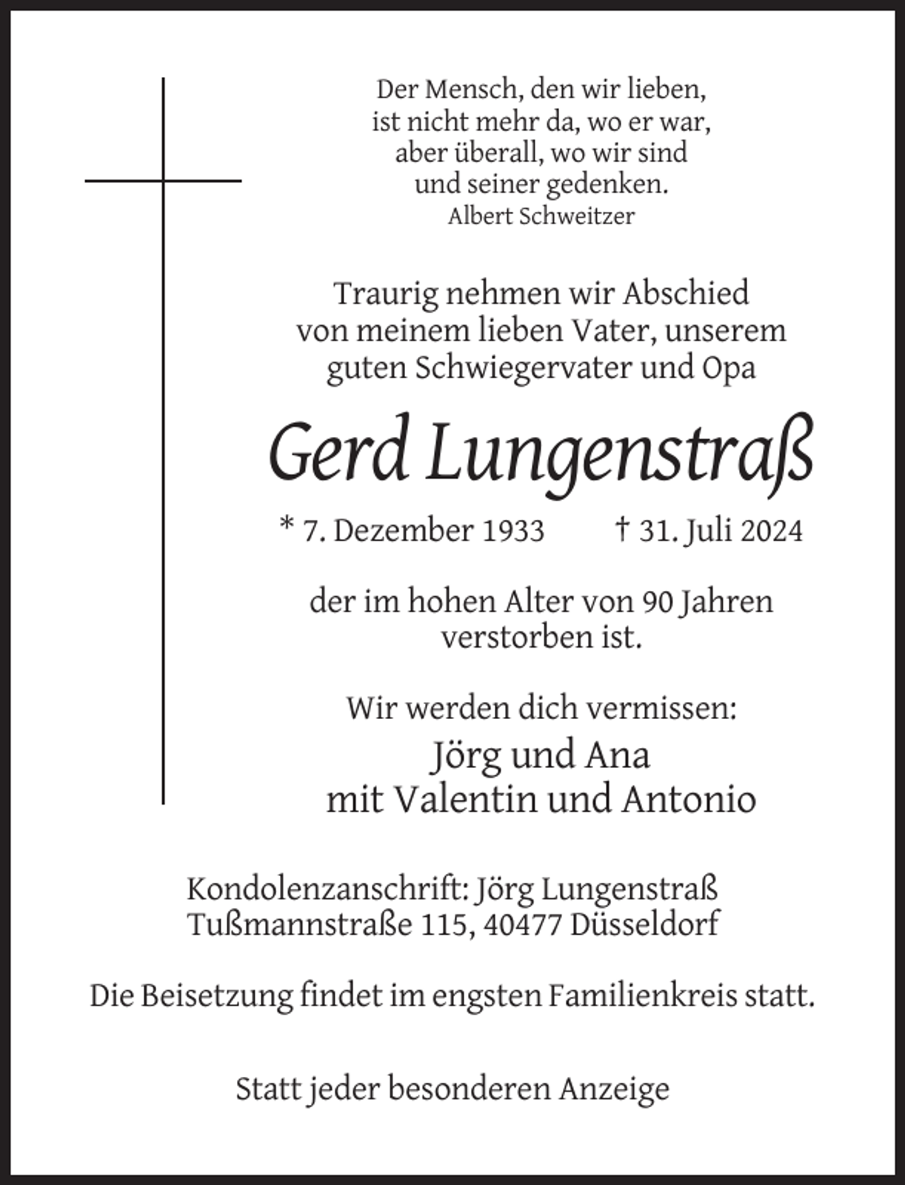 <p>Der Mensch, den wir lieben,<br />ist nicht mehr da, wo er war,<br />aber überall, wo wir sind<br />und seiner gedenken.<br />Albert Schweitzer</p><p>Traurig nehmen wir Abschied<br />von meinem lieben Vater, unserem<br />guten Schwiegervater und Opa</p><p>Gerd Lungenstraß<br />* 7. Dezember 1933</p><p>† 31. Juli 2024</p><p>der im hohen Alter von 90 Jahren<br />verstorben ist.<br />Wir werden dich vermissen:</p><p>Jörg und Ana<br />mit Valentin und Antonio<br />Kondolenzanschrift: Jörg Lungenstraß<br />Tußmannstraße 115, 40477 Düsseldorf<br />Die Beisetzung findet im engsten Familienkreis statt.<br />Statt jeder besonderen Anzeige</p>