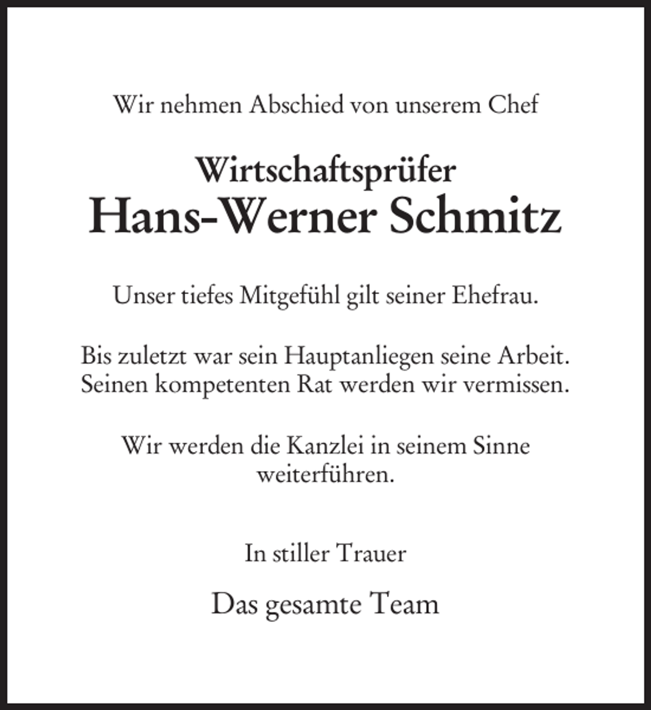 <p>Wir nehmen Abschied von unserem Chef</p><p>Wirtschaftsprüfer</p><p>Hans-Werner Schmitz<br />Unser tiefes Mitgefühl gilt seiner Ehefrau.<br />Bis zuletzt war sein Hauptanliegen seine Arbeit.<br />Seinen kompetenten Rat werden wir vermissen.<br />Wir werden die Kanzlei in seinem Sinne<br />weiterführen.<br />In stiller Trauer</p><p>Das gesamte Team</p>