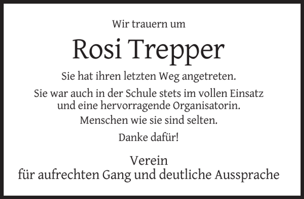<p>Wir trauern um</p><p>Rosi Trepper<br />Sie hat ihren letzten Weg angetreten.<br />Sie war auch in der Schule stets im vollen Einsatz<br />und eine hervorragende Organisatorin.<br />Menschen wie sie sind selten.<br />Danke dafür!</p><p>Verein<br />für aufrechten Gang und deutliche Aussprache</p>