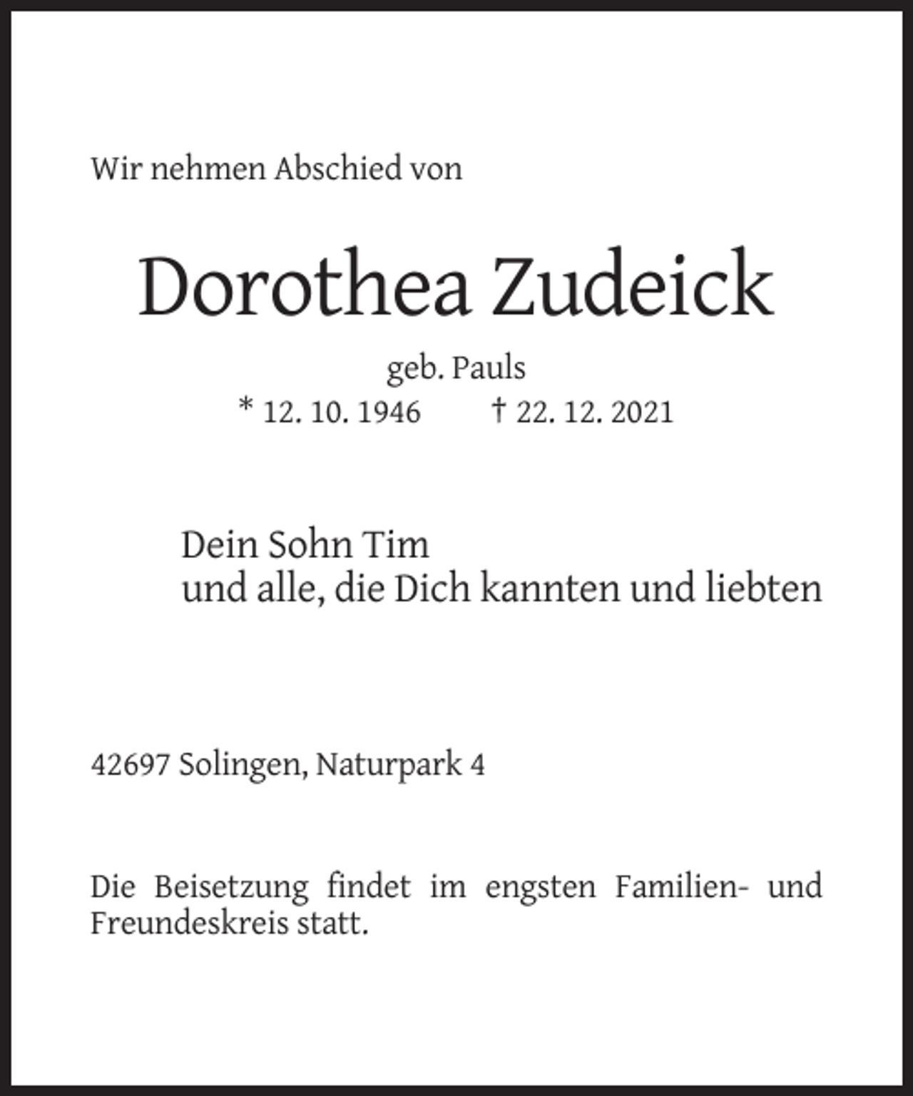 <p>Wir nehmen Abschied von</p><p>Dorothea Zudeick<br />geb. Pauls<br />* 12. 10. 1946<br />† 22. 12. 2021</p><p>Dein Sohn Tim<br />und alle, die Dich kannten und liebten</p><p>42697 Solingen, Naturpark 4</p><p>Die Beisetzung findet im engsten Familien- und<br />Freundeskreis statt.</p>