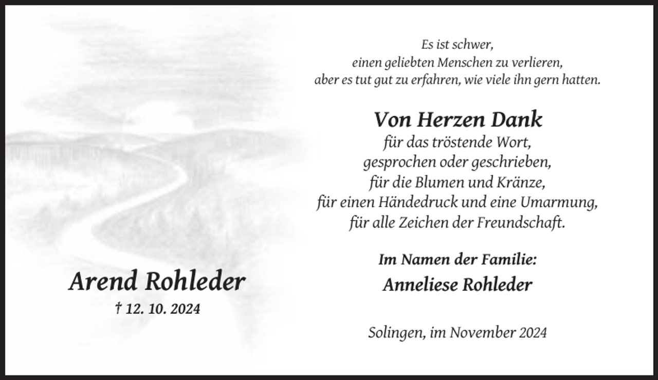 <p>Es ist schwer,<br />einen geliebten Menschen zu verlieren,<br />aber es tut gut zu erfahren, wie viele ihn gern hatten.</p><p>Von Herzen Dank<br />für das tröstende Wort,<br />gesprochen oder geschrieben,<br />für die Blumen und Kränze,<br />für einen Händedruck und eine Umarmung,<br />für alle Zeichen der Freundschaft.<br />Im Namen der Familie:</p><p>Arend Rohleder</p><p>Anneliese Rohleder</p><p>† 12. 10. 2024<br />Solingen, im November 2024</p>
