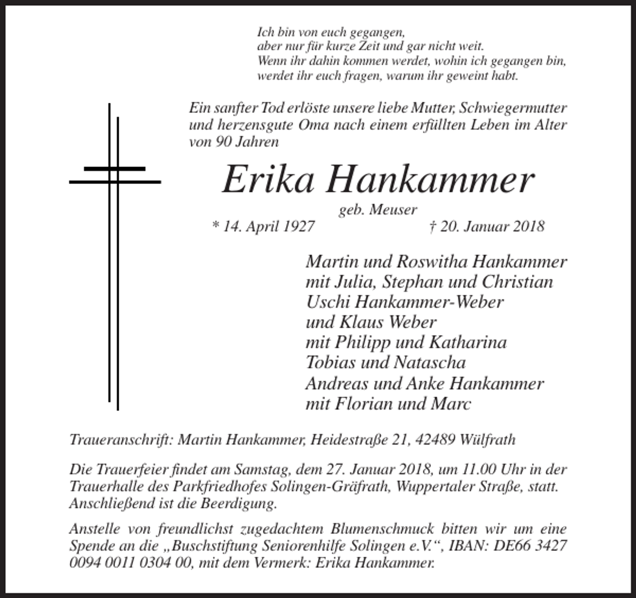 <p>Ich bin von euch gegangen,<br />aber nur für kurze Zeit und gar nicht weit.<br />Wenn ihr dahin kommen werdet, wohin ich gegangen bin,<br />werdet ihr euch fragen, warum ihr geweint habt.</p><p>Ein sanfter Tod erlöste unsere liebe Mutter, Schwiegermutter<br />und herzensgute Oma nach einem erfüllten Leben im Alter<br />von 90 Jahren</p><p>Erika Hankammer<br />geb. Meuser<br />* 14. April 1927</p><p>† 20. Januar 2018</p><p>Martin und Roswitha Hankammer<br />mit Julia, Stephan und Christian<br />Uschi Hankammer-Weber<br />und Klaus Weber<br />mit Philipp und Katharina<br />Tobias und Natascha<br />Andreas und Anke Hankammer<br />mit Florian und Marc<br />Traueranschrift: Martin Hankammer, Heidestraße 21, 42489 Wülfrath<br />Die Trauerfeier findet am Samstag, dem 27. Januar 2018, um 11.00 Uhr in der<br />Trauerhalle des Parkfriedhofes Solingen-Gräfrath, Wuppertaler Straße, statt.<br />Anschließend ist die Beerdigung.<br />Anstelle von freundlichst zugedachtem Blumenschmuck bitten wir um eine<br />Spende an die „Buschstiftung Seniorenhilfe Solingen e.V.“, IBAN: DE66 3427<br />0094 0011 0304 00, mit dem Vermerk: Erika Hankammer.</p>