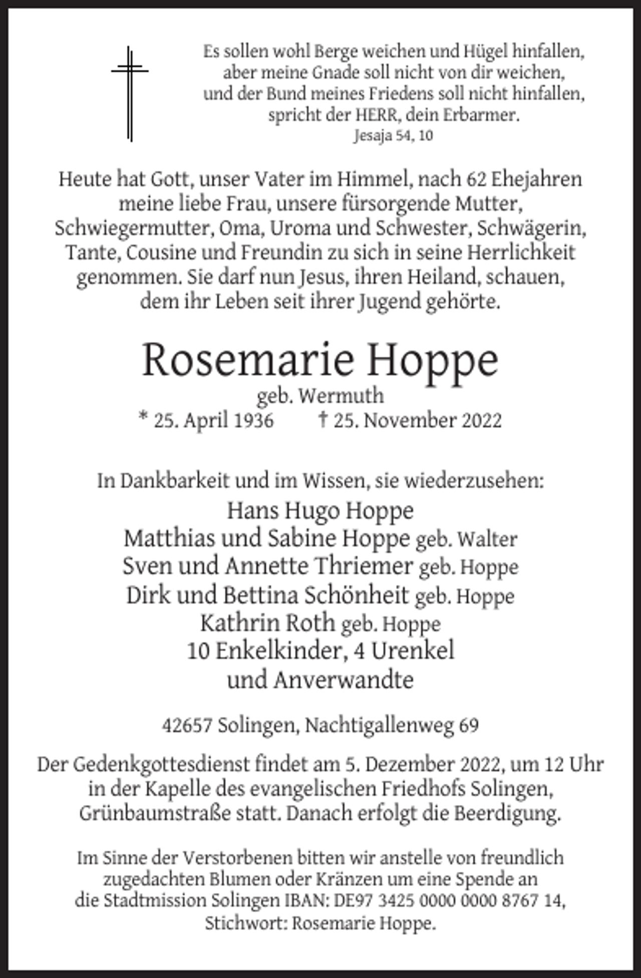 <p>Es sollen wohl Berge weichen und Hügel hinfallen,<br />aber meine Gnade soll nicht von dir weichen,<br />und der Bund meines Friedens soll nicht hinfallen,<br />spricht der HERR, dein Erbarmer.<br />Jesaja 54, 10</p><p>Heute hat Gott, unser Vater im Himmel, nach 62 Ehejahren<br />meine liebe Frau, unsere fürsorgende Mutter,<br />Schwiegermutter, Oma, Uroma und Schwester, Schwägerin,<br />Tante, Cousine und Freundin zu sich in seine Herrlichkeit<br />genommen. Sie darf nun Jesus, ihren Heiland, schauen,<br />dem ihr Leben seit ihrer Jugend gehörte.</p><p>Rosemarie Hoppe<br />geb. Wermuth<br />* 25. April 1936<br />† 25. November 2022<br />In Dankbarkeit und im Wissen, sie wiederzusehen:</p><p>Hans Hugo Hoppe<br />Matthias und Sabine Hoppe geb. Walter<br />Sven und Annette Thriemer geb. Hoppe<br />Dirk und Bettina Schönheit geb. Hoppe<br />Kathrin Roth geb. Hoppe<br />10 Enkelkinder, 4 Urenkel<br />und Anverwandte<br />42657 Solingen, Nachtigallenweg 69<br />Der Gedenkgottesdienst findet am 5. Dezember 2022, um 12 Uhr<br />in der Kapelle des evangelischen Friedhofs Solingen,<br />Grünbaumstraße statt. Danach erfolgt die Beerdigung.<br />Im Sinne der Verstorbenen bitten wir anstelle von freundlich<br />zugedachten Blumen oder Kränzen um eine Spende an<br />die Stadtmission Solingen IBAN: DE97 3425 8767 14,<br />Stichwort: Rosemarie Hoppe.</p>