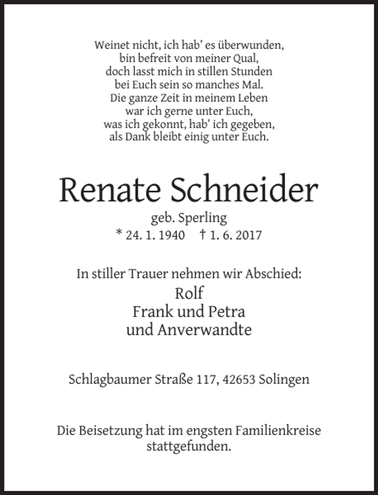 <p>Weinet nicht, ich hab’ es überwunden,<br />bin befreit von meiner Qual,<br />doch lasst mich in stillen Stunden<br />bei Euch sein so manches Mal.<br />Die ganze Zeit in meinem Leben<br />war ich gerne unter Euch,<br />was ich gekonnt, hab’ ich gegeben,<br />als Dank bleibt einig unter Euch.</p><p>Renate Schneider<br />geb. Sperling<br />* 24. 1. 1940 † 1. 6. 2017<br />In stiller Trauer nehmen wir Abschied:</p><p>Rolf<br />Frank und Petra<br />und Anverwandte<br />Schlagbaumer Straße 117, 42653 Solingen</p><p>Die Beisetzung hat im engsten Familienkreise<br />stattgefunden.</p>