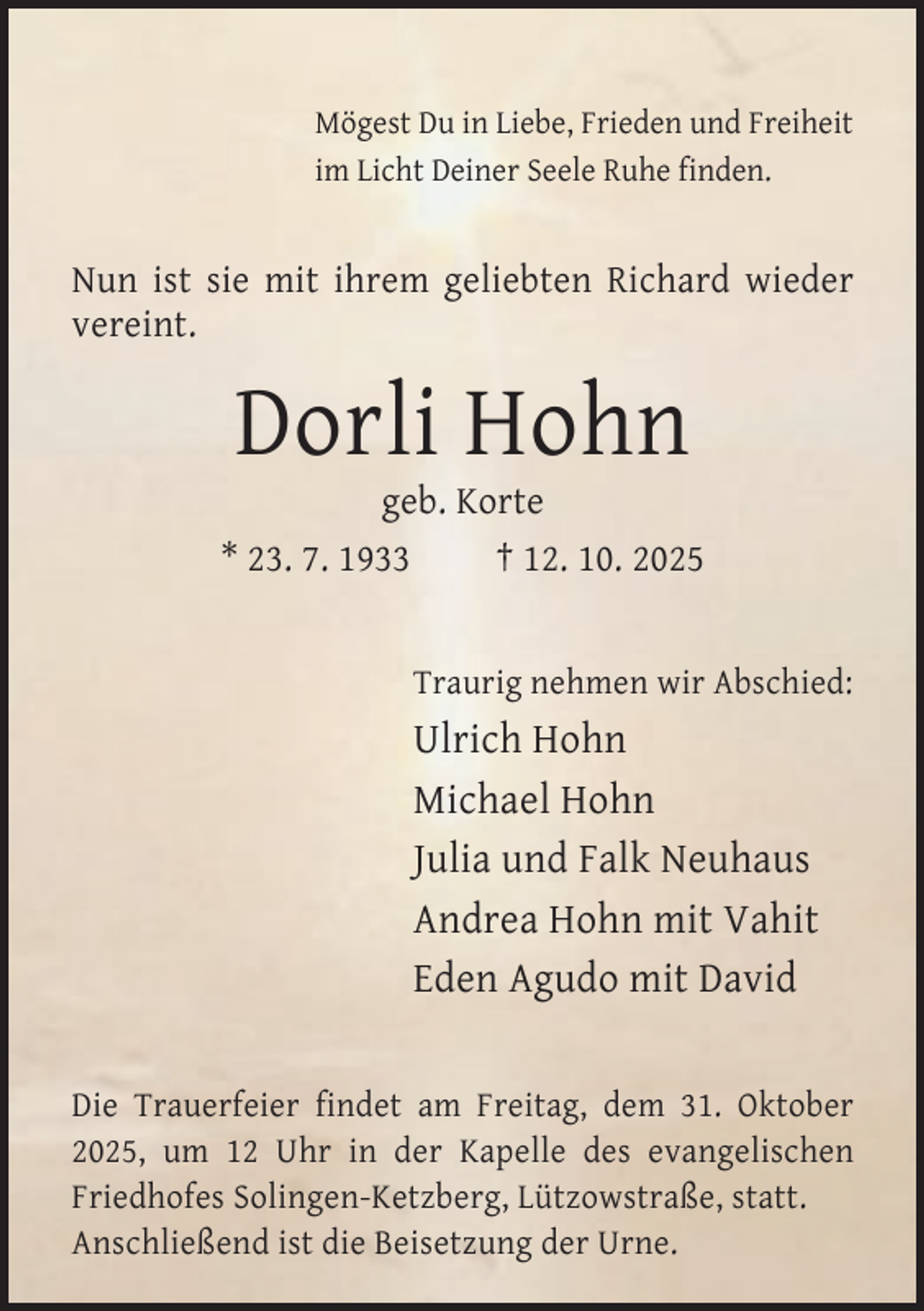 <p>Mögest Du in Liebe, Frieden und Freiheit<br />im Licht Deiner Seele Ruhe finden.</p><p>Nun ist sie mit ihrem geliebten Richard wieder<br />vereint.</p><p>Dorli Hohn</p><p>geb. Korte<br />* 23. 7. 1933<br />† 12. 10. 2025<br />Traurig nehmen wir Abschied:</p><p>Ulrich Hohn<br />Michael Hohn<br />Julia und Falk Neuhaus<br />Andrea Hohn mit Vahit<br />Eden Agudo mit David<br />Die Trauerfeier findet am Freitag, dem 31. Oktober<br />2025, um 12 Uhr in der Kapelle des evangelischen<br />Friedhofes Solingen-Ketzberg, Lützowstraße, statt.<br />Anschließend ist die Beisetzung der Urne.</p>