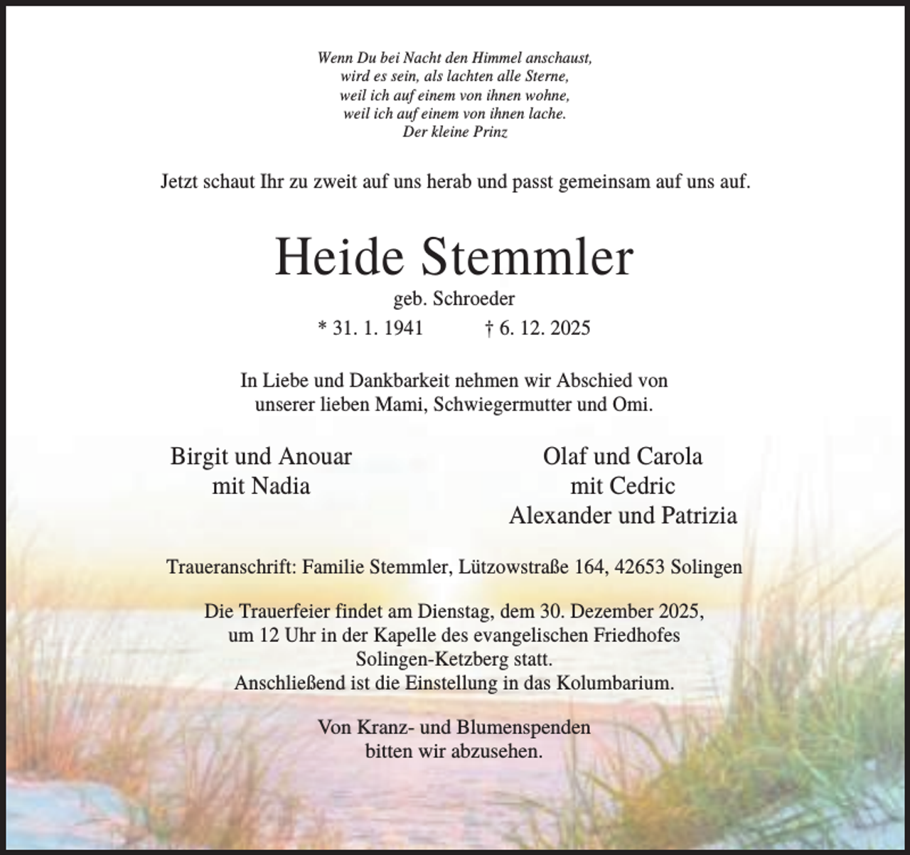 <p>Wenn Du bei Nacht den Himmel anschaust,<br />wird es sein, als lachten alle Sterne,<br />weil ich auf einem von ihnen wohne,<br />weil ich auf einem von ihnen lache.<br />Der kleine Prinz</p><p>Jetzt schaut Ihr zu zweit auf uns herab und passt gemeinsam auf uns auf.</p><p>Heide Stemmler<br />geb. Schroeder<br />* 31. 1. 1941<br />† 6. 12. 2025<br />In Liebe und Dankbarkeit nehmen wir Abschied von<br />unserer lieben Mami, Schwiegermutter und Omi.</p><p>Birgit und Anouar<br />mit Nadia</p><p>Olaf und Carola<br />mit Cedric<br />Alexander und Patrizia</p><p>Traueranschrift: Familie Stemmler, Lützowstraße 164, 42653 Solingen<br />Die Trauerfeier findet am Dienstag, dem 30. Dezember 2025,<br />um 12 Uhr in der Kapelle des evangelischen Friedhofes<br />Solingen-Ketzberg statt.<br />Anschließend ist die Einstellung in das Kolumbarium.<br />Von Kranz- und Blumenspenden<br />bitten wir abzusehen.</p>