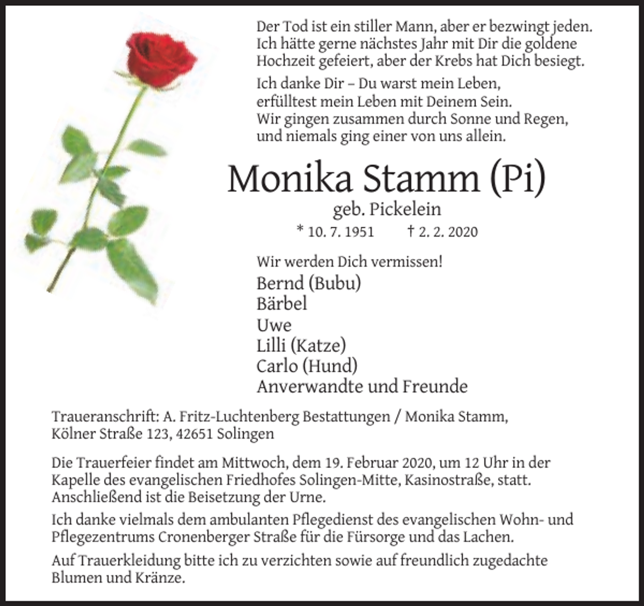 <p>Der Tod ist ein stiller Mann, aber er bezwingt jeden.<br />Ich hätte gerne nächstes Jahr mit Dir die goldene<br />Hochzeit gefeiert, aber der Krebs hat Dich besiegt.<br />Ich danke Dir – Du warst mein Leben,<br />erfülltest mein Leben mit Deinem Sein.<br />Wir gingen zusammen durch Sonne und Regen,<br />und niemals ging einer von uns allein.</p><p>Monika Stamm (Pi)<br />geb. Pickelein<br />* 10. 7. 1951</p><p>† 2. 2. 2020</p><p>Wir werden Dich vermissen!</p><p>Bernd (Bubu)<br />Bärbel<br />Uwe<br />Lilli (Katze)<br />Carlo (Hund)<br />Anverwandte und Freunde<br />Traueranschrift: A. Fritz-Luchtenberg Bestattungen / Monika Stamm,<br />Kölner Straße 123, 42651 Solingen<br />Die Trauerfeier findet am Mittwoch, dem 19. Februar 2020, um 12 Uhr in der<br />Kapelle des evangelischen Friedhofes Solingen-Mitte, Kasinostraße, statt.<br />Anschließend ist die Beisetzung der Urne.<br />Ich danke vielmals dem ambulanten Pflegedienst des evangelischen Wohn- und<br />Pflegezentrums Cronenberger Straße für die Fürsorge und das Lachen.<br />Auf Trauerkleidung bitte ich zu verzichten sowie auf freundlich zugedachte<br />Blumen und Kränze.</p>
