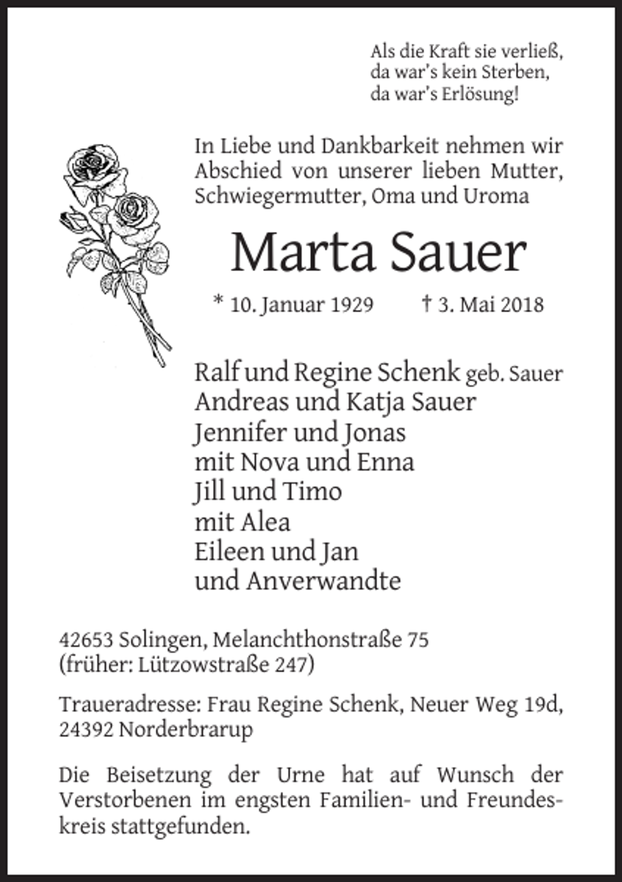 <p>Als die Kraft sie verließ,<br />da war’s kein Sterben,<br />da war’s Erlösung!</p><p>In Liebe und Dankbarkeit nehmen wir<br />Abschied von unserer lieben Mutter,<br />Schwiegermutter, Oma und Uroma</p><p>Marta Sauer<br />* 10. Januar 1929</p><p>† 3. Mai 2018</p><p>Ralf und Regine Schenk geb. Sauer<br />Andreas und Katja Sauer<br />Jennifer und Jonas<br />mit Nova und Enna<br />Jill und Timo<br />mit Alea<br />Eileen und Jan<br />und Anverwandte<br />42653 Solingen, Melanchthonstraße 75<br />(früher: Lützowstraße 247)<br />Traueradresse: Frau Regine Schenk, Neuer Weg 19d,<br />24392 Norderbrarup<br />Die Beisetzung der Urne hat auf Wunsch der<br />Verstorbenen im engsten Familien- und Freundeskreis stattgefunden.</p>