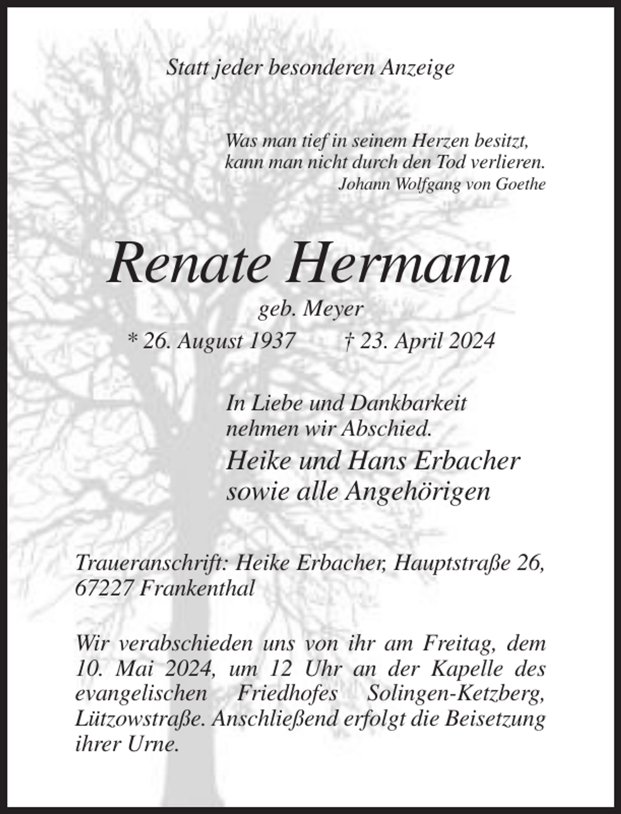 <p>Statt jeder besonderen Anzeige<br />Was man tief in seinem Herzen besitzt,<br />kann man nicht durch den Tod verlieren.<br />Johann Wolfgang von Goethe</p><p>Renate Hermann<br />geb. Meyer<br />* 26. August 1937<br />† 23. April 2024<br />In Liebe und Dankbarkeit<br />nehmen wir Abschied.</p><p>Heike und Hans Erbacher<br />sowie alle Angehörigen<br />Traueranschrift: Heike Erbacher, Hauptstraße 26,<br />67227 Frankenthal<br />Wir verabschieden uns von ihr am Freitag, dem<br />10. Mai 2024, um 12 Uhr an der Kapelle des<br />evangelischen Friedhofes Solingen-Ketzberg,<br />Lützowstraße. Anschließend erfolgt die Beisetzung<br />ihrer Urne.</p>