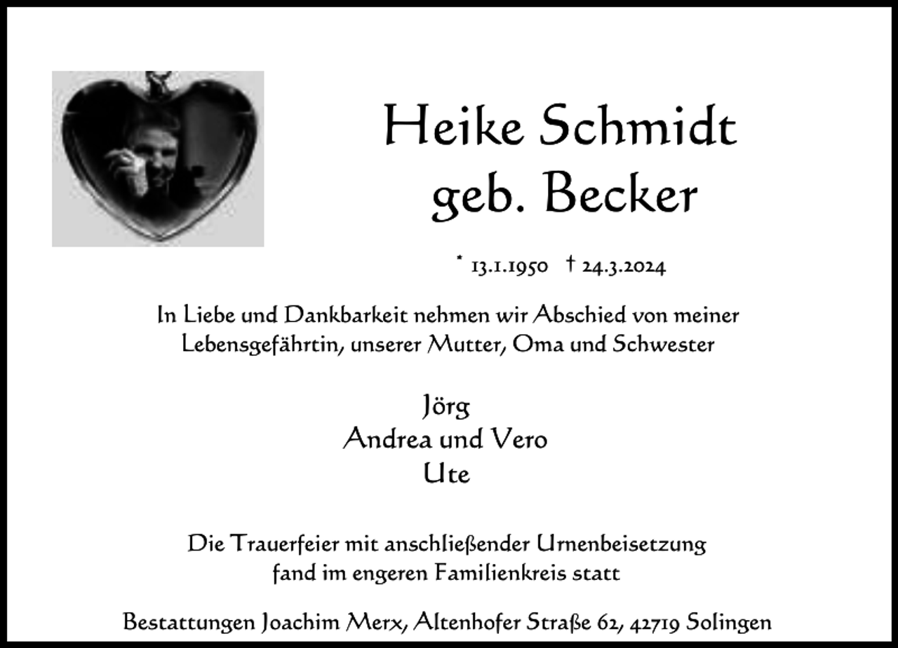 <p>Heike Schmidt<br />geb. Becker<br />* 13.1.1950 † 24.3.2024<br />In Liebe und Dankbarkeit nehmen wir Abschied von meiner<br />Lebensgefährtin, unserer Mutter, Oma und Schwester</p><p>Jörg<br />Andrea und Vero<br />Ute<br />Die Trauerfeier mit anschließender Urnenbeisetzung<br />fand im engeren Familienkreis statt<br />Bestattungen Joachim Merx, Altenhofer Straße 62, 42719 Solingen</p>