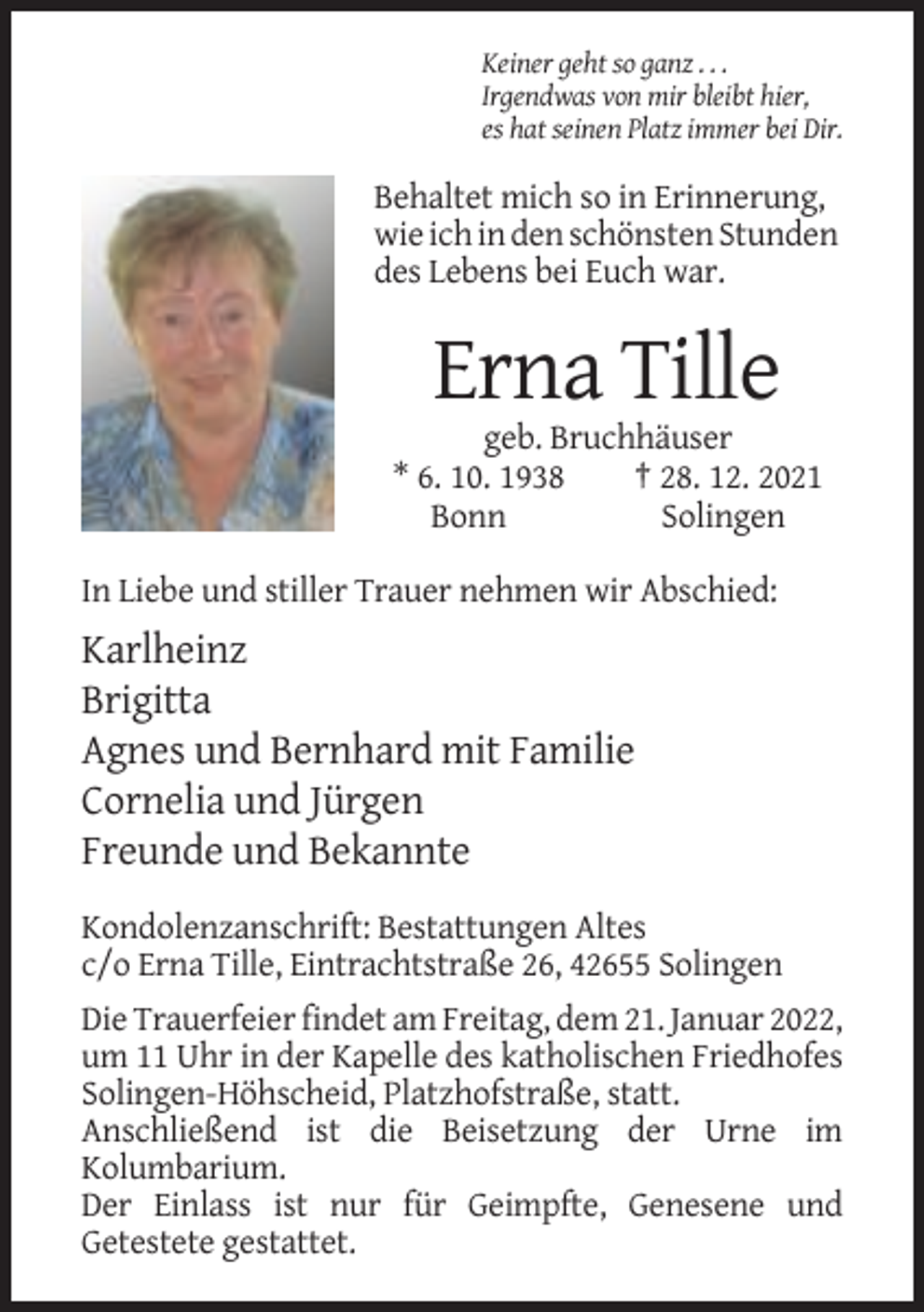 <p>Keiner geht so ganz . . .<br />Irgendwas von mir bleibt hier,<br />es hat seinen Platz immer bei Dir.</p><p>Behaltet mich so in Erinnerung,<br />wie ich in den schönsten Stunden<br />des Lebens bei Euch war.</p><p>Erna Tille<br />geb. Bruchhäuser<br />* 6. 10. 1938<br />† 28. 12. 2021<br />Bonn<br />Solingen<br />In Liebe und stiller Trauer nehmen wir Abschied:</p><p>Karlheinz<br />Brigitta<br />Agnes und Bernhard mit Familie<br />Cornelia und Jürgen<br />Freunde und Bekannte<br />Kondolenzanschrift: Bestattungen Altes<br />c/o Erna Tille, Eintrachtstraße 26, 42655 Solingen<br />Die Trauerfeier findet am Freitag, dem 21. Januar 2022,<br />um 11 Uhr in der Kapelle des katholischen Friedhofes<br />Solingen-Höhscheid, Platzhofstraße, statt.<br />Anschließend ist die Beisetzung der Urne im<br />Kolumbarium.<br />Der Einlass ist nur für Geimpfte, Genesene und<br />Getestete gestattet.</p>