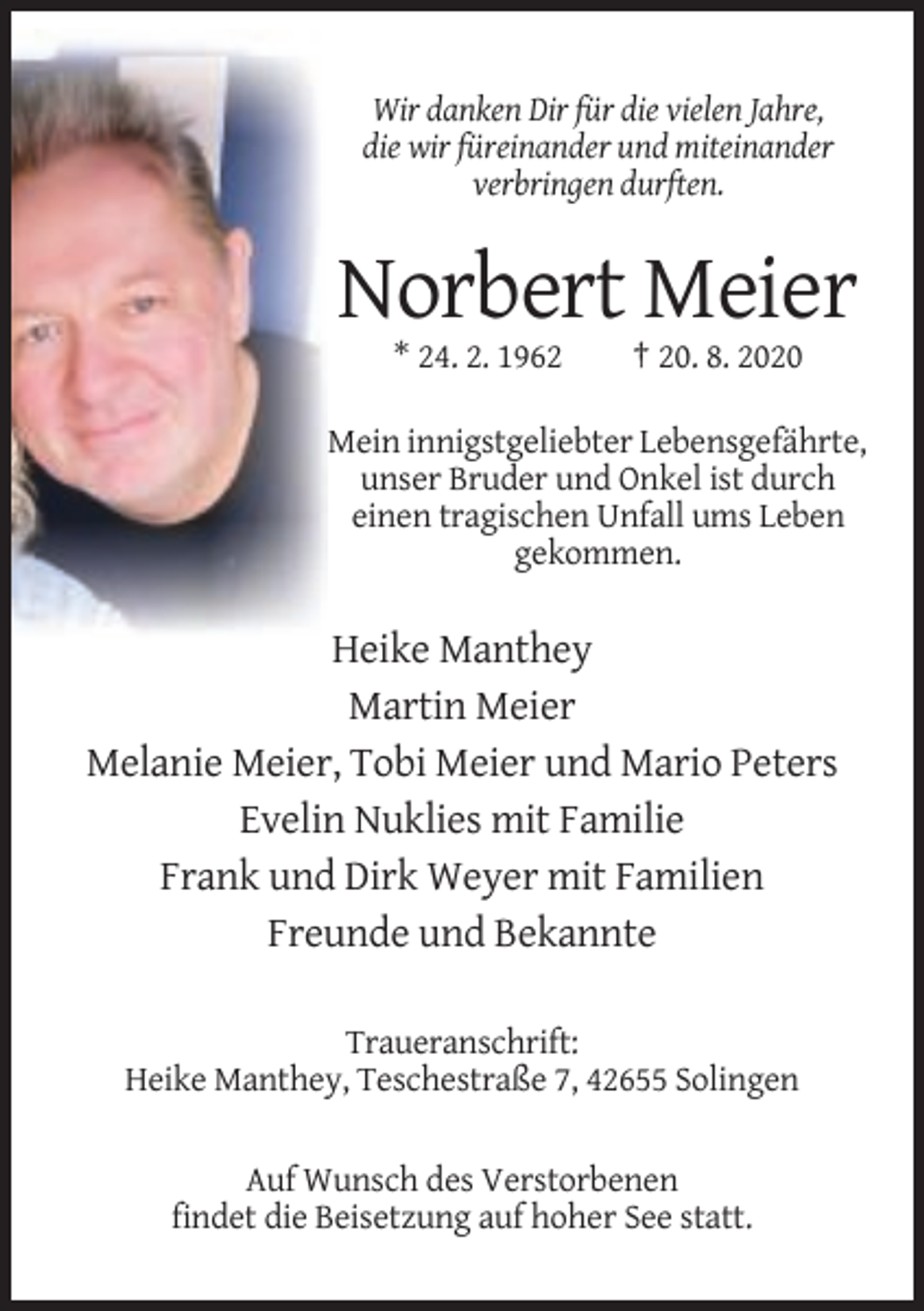 <p>Wir danken Dir für die vielen Jahre,<br />die wir füreinander und miteinander<br />verbringen durften.</p><p>Norbert Meier<br />* 24. 2. 1962</p><p>† 20. 8. 2020</p><p>Mein innigstgeliebter Lebensgefährte,<br />unser Bruder und Onkel ist durch<br />einen tragischen Unfall ums Leben<br />gekommen.</p><p>Heike Manthey<br />Martin Meier<br />Melanie Meier, Tobi Meier und Mario Peters<br />Evelin Nuklies mit Familie<br />Frank und Dirk Weyer mit Familien<br />Freunde und Bekannte<br />Traueranschrift:<br />Heike Manthey, Teschestraße 7, 42655 Solingen<br />Auf Wunsch des Verstorbenen<br />findet die Beisetzung auf hoher See statt.</p>