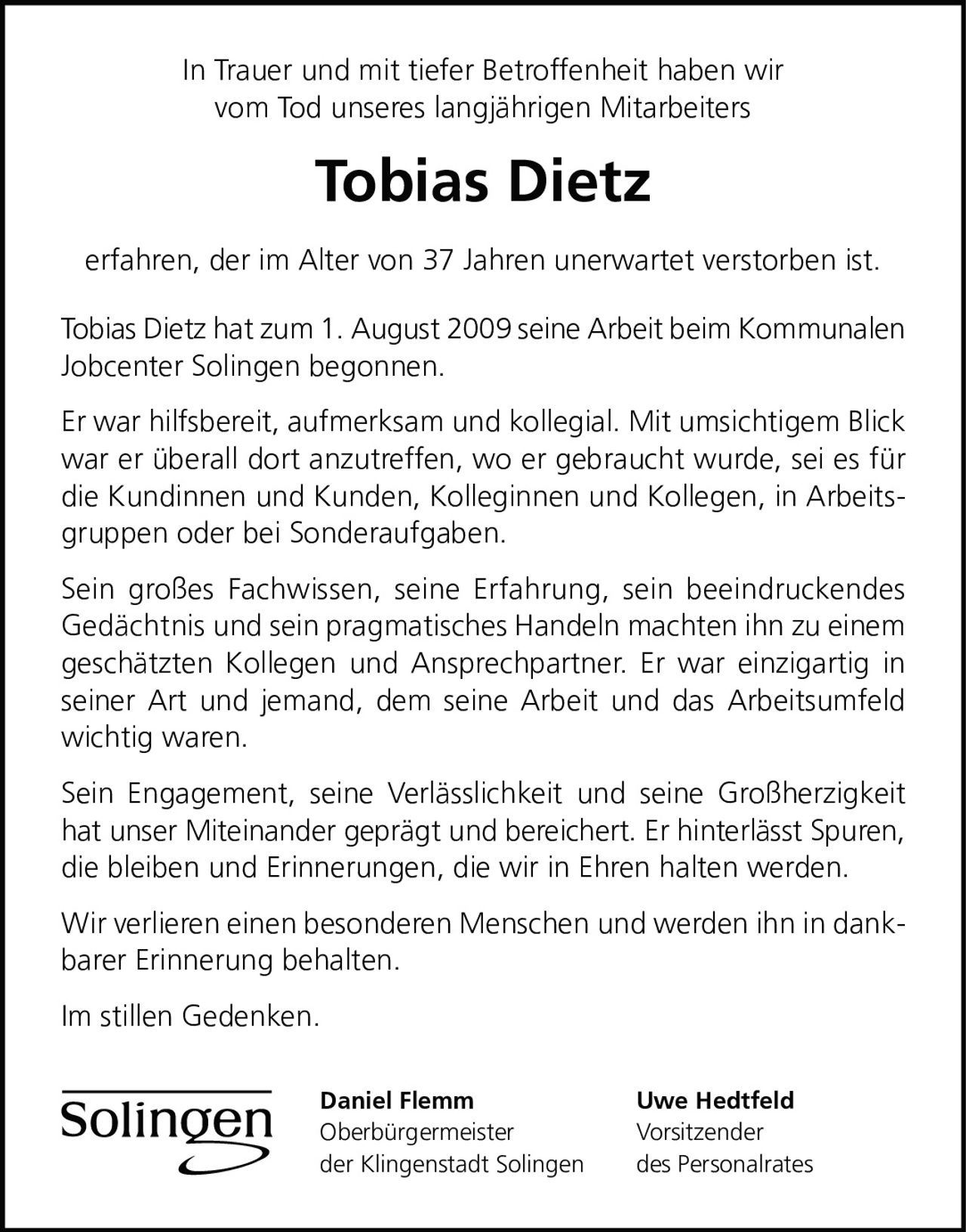 <p>In Trauer und mit tiefer Betroffenheit haben wir vom Tod unseres langjährigen Mitarbeiters <strong>Tobias Dietz</strong> erfahren, der im Alter von 37 Jahren unerwartet verstorben ist.</p>

<p>Tobias Dietz hat zum 1. August 2009 seine Arbeit beim Kommunalen Jobcenter Solingen begonnen.</p>

<p>Er war hilfsbereit, aufmerksam und kollegial. Mit umsichtigem Blick war er überall dort anzutreffen, wo er gebraucht wurde, sei es für die Kundinnen und Kunden, Kolleginnen und Kollegen, in Arbeitsgruppen oder bei Sonderaufgaben.</p>

<p>Sein großes Fachwissen, seine Erfahrung, sein beeindruckendes Gedächtnis und sein pragmatisches Handeln machten ihn zu einem geschätzten Kollegen und Ansprechpartner. Er war einzigartig in seiner Art und jemand, dem seine Arbeit und das Arbeitsumfeld wichtig waren.</p>

<p>Sein Engagement, seine Verlässlichkeit und seine Großherzigkeit hat unser Miteinander geprägt und bereichert. Er hinterlässt Spuren, die bleiben und Erinnerungen, die wir in Ehren halten werden.</p>

<p>Wir verlieren einen besonderen Menschen und werden ihn in dankbarer Erinnerung behalten.</p>

<p>Im stillen Gedenken.</p>

<p><strong>Daniel Flemm</strong><br>Oberbürgermeister<br>der Klingenstadt Solingen</p>

<p><strong>Uwe Hedtfeld</strong><br>Vorsitzender<br>des Personalrates</p>