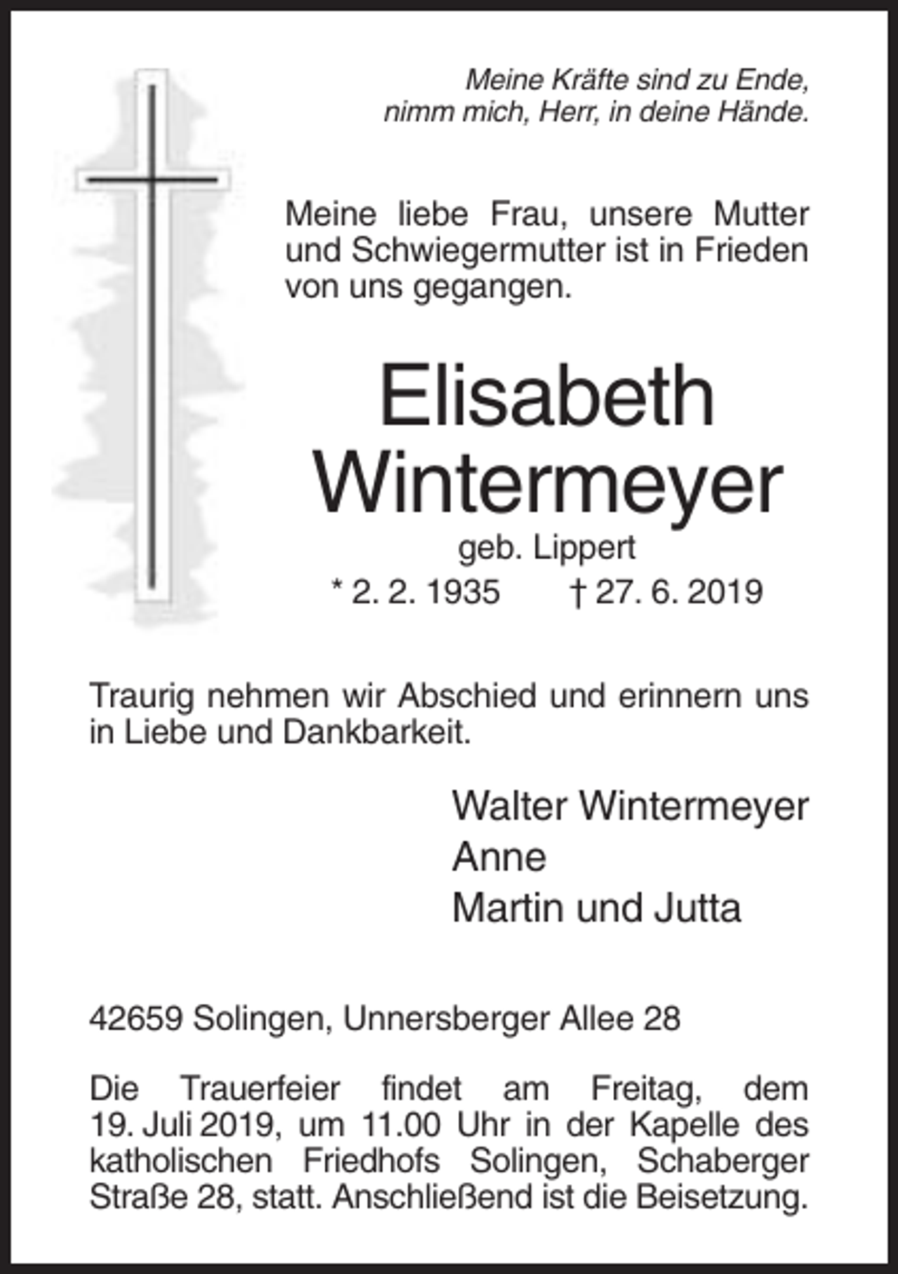 <p>Meine Kräfte sind zu Ende,<br />nimm mich, Herr, in deine Hände.</p><p>Meine liebe Frau, unsere Mutter<br />und Schwiegermutter ist in Frieden<br />von uns gegangen.</p><p>Elisabeth<br />Wintermeyer<br />geb. Lippert<br />* 2. 2. 1935<br />† 27. 6. 2019<br />Traurig nehmen wir Abschied und erinnern uns<br />in Liebe und Dankbarkeit.</p><p>Walter Wintermeyer<br />Anne<br />Martin und Jutta<br />42659 Solingen, Unnersberger Allee 28<br />Die Trauerfeier findet am Freitag, dem<br />19. Juli 2019, um 11.00 Uhr in der Kapelle des<br />katholischen Friedhofs Solingen, Schaberger<br />Straße 28, statt. Anschließend ist die Beisetzung.</p>