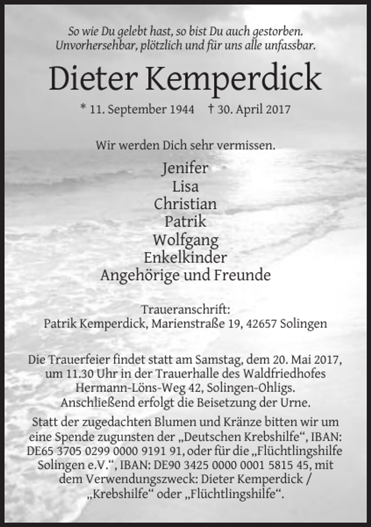 <p>So wie Du gelebt hast, so bist Du auch gestorben.<br />Unvorhersehbar, plötzlich und für uns alle unfassbar.</p><p>Dieter Kemperdick<br />* 11. September 1944 † 30. April 2017<br />Wir werden Dich sehr vermissen.</p><p>Jenifer<br />Lisa<br />Christian<br />Patrik<br />Wolfgang<br />Enkelkinder<br />Angehörige und Freunde<br />Traueranschrift:<br />Patrik Kemperdick, Marienstraße 19, 42657 Solingen<br />Die Trauerfeier findet statt am Samstag, dem 20. Mai 2017,<br />um 11.30 Uhr in der Trauerhalle des Waldfriedhofes<br />Hermann-Löns-Weg 42, Solingen-Ohligs.<br />Anschließend erfolgt die Beisetzung der Urne.<br />Statt der zugedachten Blumen und Kränze bitten wir um<br />eine Spende zugunsten der „Deutschen Krebshilfe“, IBAN:<br />DE65 3705 0299 0000 91, oder für die „Flüchtlingshilfe<br />Solingen e.V.“, IBAN: DE90 3425 01 5815 45, mit<br />dem Verwendungszweck: Dieter Kemperdick /<br />„Krebshilfe“ oder „Flüchtlingshilfe“.</p>